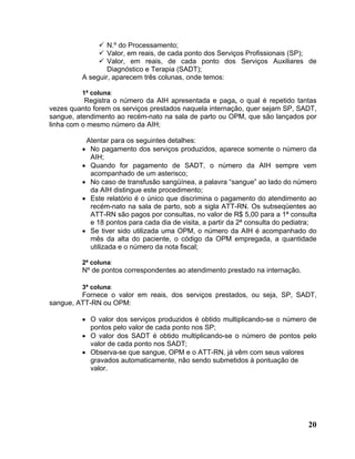N.º do Processamento;
                 Valor, em reais, de cada ponto dos Serviços Profissionais (SP);
                 Valor, em reais, de cada ponto dos Serviços Auxiliares de
                 Diagnóstico e Terapia (SADT);
         A seguir, aparecem três colunas, onde temos:

         1ª coluna:
           Registra o número da AIH apresentada e paga, o qual é repetido tantas
vezes quanto forem os serviços prestados naquela internação, quer sejam SP, SADT,
sangue, atendimento ao recém-nato na sala de parto ou OPM, que são lançados por
linha com o mesmo número da AIH;

          Atentar para os seguintes detalhes:
         • No pagamento dos serviços produzidos, aparece somente o número da
           AIH;
         • Quando for pagamento de SADT, o número da AIH sempre vem
           acompanhado de um asterisco;
         • No caso de transfusão sangüínea, a palavra “sangue” ao lado do número
           da AIH distingue este procedimento;
         • Este relatório é o único que discrimina o pagamento do atendimento ao
           recém-nato na sala de parto, sob a sigla ATT-RN. Os subseqüentes ao
           ATT-RN são pagos por consultas, no valor de R$ 5,00 para a 1ª consulta
           e 18 pontos para cada dia de visita, a partir da 2ª consulta do pediatra;
         • Se tiver sido utilizada uma OPM, o número da AIH é acompanhado do
           mês da alta do paciente, o código da OPM empregada, a quantidade
           utilizada e o número da nota fiscal;

         2ª coluna:
         Nº de pontos correspondentes ao atendimento prestado na internação.

         3ª coluna:
         Fornece o valor em reais, dos serviços prestados, ou seja, SP, SADT,
sangue, ATT-RN ou OPM:

         • O valor dos serviços produzidos é obtido multiplicando-se o número de
           pontos pelo valor de cada ponto nos SP;
         • O valor dos SADT é obtido multiplicando-se o número de pontos pelo
           valor de cada ponto nos SADT;
         • Observa-se que sangue, OPM e o ATT-RN, já vêm com seus valores
           gravados automaticamente, não sendo submetidos à pontuação de
           valor.




                                                                                 20
 