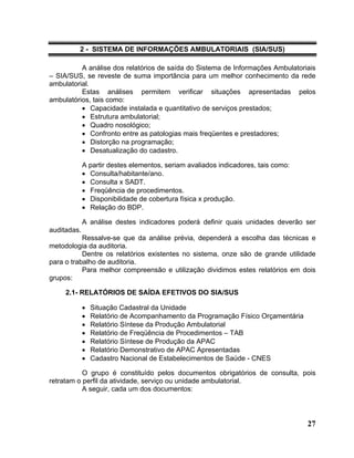 2 - SISTEMA DE INFORMAÇÕES AMBULATORIAIS (SIA/SUS)

          A análise dos relatórios de saída do Sistema de Informações Ambulatoriais
– SIA/SUS, se reveste de suma importância para um melhor conhecimento da rede
ambulatorial.
          Estas análises permitem verificar situações apresentadas pelos
ambulatórios, tais como:
          • Capacidade instalada e quantitativo de serviços prestados;
          • Estrutura ambulatorial;
          • Quadro nosológico;
          • Confronto entre as patologias mais freqüentes e prestadores;
          • Distorção na programação;
          • Desatualização do cadastro.

             A partir destes elementos, seriam avaliados indicadores, tais como:
             • Consulta/habitante/ano.
             • Consulta x SADT.
             • Freqüência de procedimentos.
             • Disponibilidade de cobertura física x produção.
             • Relação do BDP.

             A análise destes indicadores poderá definir quais unidades deverão ser
auditadas.
           Ressalve-se que da análise prévia, dependerá a escolha das técnicas e
metodologia da auditoria.
           Dentre os relatórios existentes no sistema, onze são de grande utilidade
para o trabalho de auditoria.
           Para melhor compreensão e utilização dividimos estes relatórios em dois
grupos:

     2.1- RELATÓRIOS DE SAÍDA EFETIVOS DO SIA/SUS

             •   Situação Cadastral da Unidade
             •   Relatório de Acompanhamento da Programação Físico Orçamentária
             •   Relatório Síntese da Produção Ambulatorial
             •   Relatório de Freqüência de Procedimentos – TAB
             •   Relatório Síntese de Produção da APAC
             •   Relatório Demonstrativo de APAC Apresentadas
             •   Cadastro Nacional de Estabelecimentos de Saúde - CNES

           O grupo é constituído pelos documentos obrigatórios de consulta, pois
retratam o perfil da atividade, serviço ou unidade ambulatorial.
           A seguir, cada um dos documentos:




                                                                                   27
 