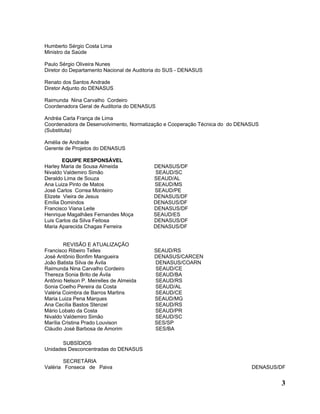 Humberto Sérgio Costa Lima
Ministro da Saúde

Paulo Sérgio Oliveira Nunes
Diretor do Departamento Nacional de Auditoria do SUS - DENASUS

Renato dos Santos Andrade
Diretor Adjunto do DENASUS

Raimunda Nina Carvalho Cordeiro
Coordenadora Geral de Auditoria do DENASUS

Andréa Carla França de Lima
Coordenadora de Desenvolvimento, Normatização e Cooperação Técnica do do DENASUS
(Substituta)

Amélia de Andrade
Gerente de Projetos do DENASUS

        EQUIPE RESPONSÁVEL
Harley Maria de Sousa Almeida             DENASUS/DF
Nivaldo Valdemiro Simão                    SEAUD/SC
Deraldo Lima de Souza                     SEAUD/AL
Ana Luiza Pinto de Matos                  SEAUD/MS
José Carlos Correa Monteiro               SEAUD/PE
Elizete Vieira de Jesus                   DENASUS/DF
Emília Domindos                           DENASUS/DF
Francisco Viana Leite                     DENASUS/DF
Henrique Magalhães Fernandes Moça         SEAUD/ES
Luis Carlos da Silva Feitosa              DENASUS/DF
Maria Aparecida Chagas Ferreira           DENASUS/DF


        REVISÃO E ATUALIZAÇÃO
Francisco Ribeiro Telles                   SEAUD/RS
José Antônio Bonfim Mangueira              DENASUS/CARCEN
João Batista Silva de Ávila                DENASUS/COARN
Raimunda Nina Carvalho Cordeiro            SEAUD/CE
Thereza Sonia Brito de Ávila               SEAUD/BA
Antônio Nelson P. Meirelles de Almeida     SEAUD/RS
Sonia Coelho Pereira da Costa              SEAUD/AL
Valéria Coimbra de Barros Martins          SEAUD/CE
Maria Luiza Pena Marques                   SEAUD/MG
Ana Cecília Bastos Stenzel                 SEAUD/RS
Mário Lobato da Costa                      SEAUD/PR
Nivaldo Valdemiro Simão                    SEAUD/SC
Marília Cristina Prado Louvison            SES/SP
Cláudio José Barbosa de Amorim             SES/BA

       SUBSÍDIOS
Unidades Desconcentradas do DENASUS

        SECRETÁRIA
Valéria Fonseca de Paiva                                                     DENASUS/DF


                                                                                     3
 