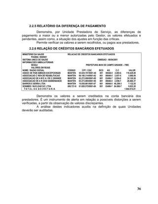 2.2.5 RELATÓRIO DA DIFERENÇA DE PAGAMENTO
         Demonstra, por Unidade Prestadora de Serviço, as diferenças de
pagamento a maior ou a menor autorizadas pelo Gestor, os valores efetuados e
pendentes, assim como, a situação dos ajustes em função das críticas.
         Permite verificar os valores a serem recolhidos, ou pagos aos prestadores.
      2.2.6 RELAÇÃO DE CRÉDITOS BANCÁRIOS EFETUADOS
MINISTERIO DA SAUDE                   RELACAO DE CREDITOS BANCARIOS EFETUADOS
        PAGINA 0000001
SISTEMA UNICO DE SAUDE                                                 EMISSAO : 06/04/2001
INFORMACOES AMBULATORIAIS
        SESAU                                            PREFEITURA MUN DE CAMPO GRANDE – FMS
        VALORES EM REAIS
NOME / RAZAO SOCIAL                   CODIGO         CPF / CGC          BCO    AG         C.C           VALOR
ASSOC DE PAIS AMIGOS EXCEPCIONAIS     MANTEN      03.025.707/0001-40    001   00048-5    2.065-6     116.429,90
ASSOCIACAO C REN DE REABILITACAO      MANTEN      00.190.314/0001-02    001   00048-5    2.057-5       3.068,00
ASSOCIACAO DE A M E A I DE C GRANDE   MANTEN      03.272.689/0001-00    001   03496-7    2.054-0      35.126,58
ASSOCIACAO DE A R DOS HANSENIANOS     MANTEN      03.273.885/0001-90    001   00048-5    2.056-7      26.866,37
BARROS E SERRA LTDA                   MANTEN      15.939.861/0001-07    001   00048-5   46.299-3       7.132,55
SONIMED NUCLEAR S/C LTDA              000.721-8   01.828.575/0001-60    001   03496-7   84.080-7       9.832,20
  TOTAL DA SECRETARIA                                                                              1.944.574,81


           Demonstra os valores a serem creditados na conta bancária dos
prestadores. É um instrumento de alerta em relação a possíveis distorções a serem
verificadas, a partir da observação de valores discrepantes.
           A análise destes indicadores auxilia na definição de quais Unidades
deverão ser auditadas.




                                                                                                                  36
 