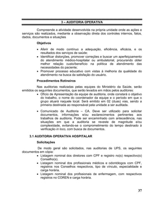 3 – AUDITORIA OPERATIVA

          Compreende a atividade desenvolvida na própria unidade onde as ações e
serviços são realizados, mediante a observação direta dos controles internos, fatos,
dados, documentos e situações
          Objetivos
          • Aferir de modo contínuo a adequação, eficiência, eficácia, e os
            resultados dos serviços de saúde;
          • Identificar distorções, promover correções e buscar um aperfeiçoamento
            do atendimento médico-hospitalar ou ambulatorial, procurando obter
            melhor relação custo/benefício na política de atendimento das
            necessidades do paciente;
          • Promover processo educativo com vistas à melhoria da qualidade do
            atendimento na busca da satisfação do usuário.
          Procedimentos Rotineiros
          Nas auditorias realizadas pelas equipes do Ministério da Saúde, serão
emitidos os seguintes documentos, que serão levados em mãos pelos auditores:
          • Ofício de Apresentação da equipe de auditoria, onde constará o objetivo
             do trabalho, o nome do coordenador da equipe e o período em que o
             grupo atuará naquele local. Será emitido em 02 (duas) vias, sendo a
             primeira destinada ao responsável pela unidade a ser auditada.
          • Comunicado de Auditoria – CA. Deve ser utilizado para solicitar
            documentos, informações e/ou esclarecimentos pertinentes aos
            trabalhos de auditoria. Pode ser encaminhado com antecedência, nas
            situações em que a auditoria se reveste de magnitude e/ou
            complexidade, evitando-se o comprometimento do tempo destinado à
            verificação in loco, com busca de documentos.

     3.1 AUDITORIA OPERATIVA HOSPITALAR
          Solicitações
          De modo geral são solicitados, nas auditorias de UPS, os seguintes
documentos em cópia:
         • Listagem nominal dos diretores com CPF e registro no(s) respectivo(s)
           Conselho(s).
         • Listagem nominal dos profissionais médicos e odontólogos com CPF,
           registros nos Conselhos respectivos, tipo de vínculo, especialidade e
           carga horária.
         • Listagem nominal dos profissionais de enfermagem, com respectivos
           registros no COREN e carga horária.



                                                                                 37
 