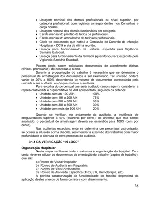 • Listagem nominal dos demais profissionais de nível superior, por
            categoria profissional, com registros correspondentes nos Conselhos e
            carga horária.
          • Listagem nominal dos demais funcionários por categoria.
          • Escala mensal do plantão de todos os profissionais.
          • Escala mensal do ambulatório de todos os profissionais.
          • Cópia do documento que institui a Comissão de Controle de Infecção
            Hospitalar - CCIH e ata da última reunião.
          • Licença para funcionamento da unidade, expedida pela Vigilância
            Sanitária Estadual.
          • Licença para funcionamento da farmácia (quando houver), expedida pela
            Vigilância Sanitária Estadual.
            Podem ainda serem solicitados documentos de atendimento (fichas
clínicas, prontuários), de despesas e outros.
            Durante a programação do trabalho é necessário que se determine o
percentual de amostragem dos documentos a ser examinado. Tal universo poderá
variar de 20% a 100% dependendo do volume de documentos apresentado pela
unidade a ser auditada, ou do que motivou a auditoria.
            Para escolha do percentual que será auditado (amostragem), considerar a
representatividade e o quantitativo de AIH apresentado, seguindo os critérios:
            • Unidade com até 100 AIH               100%
            • Unidade com 101 a 200 AIH              75%
            • Unidade com 201 a 300 AIH              50%
            • Unidade com 301 a 500 AIH              30%
            • Unidade com mais de 500 AIH            20%
            Quando se verificar, no andamento da auditoria, a incidência de
irregularidades superior a 40% (quarenta por cento), do universo que está sendo
analisado, o percentual de amostragem deverá ser estendido para 100% (cem por
cento).
            Nas auditorias especiais, onde se determina um percentual padronizado,
se ocorrer a situação acima descrita, recomendar a extensão dos trabalhos com maior
profundidade e abertura de novo processo de auditoria.
     3.1.1 DA VERIFICAÇÃO “IN LOCO”
Organização Hospitalar
          Nesta etapa verifica-se toda a estrutura e organização do hospital. Para
tanto, deve-se utilizar os documentos de orientação do trabalho (papéis de trabalho),
que são:
          a) Roteiro de Visita Hospitalar;
          b) Roteiro de Auditoria em Psiquiatria.
          c) Roteiro de Visita Ambulatorial
          d) Roteiro de Atividade Específica (TRS, UTI, Hemoterapia, etc).
          A perfeita caracterização da funcionalidade do hospital dependerá da
aplicação destes anexos de forma correta e com discernimento.

                                                                                  38
 
