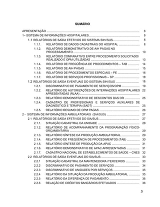 SUMÁRIO

APRESENTAÇÃO ....................................................................................................................       6
1– SISTEMA DE INFORMAÇÕES HOSPITALARES................................................................                                  8
      1.1 RELATÓRIOS DE SAÍDA EFETIVOS DO SISTEMA SIH//SUS.................................                                             8
            1.1.1.        RELATÓRIO DE DADOS CADASTRAIS DO HOSPITAL ..........................                                          8
            1.1.2.        RELATÓRIO DEMONSTRATIVO DE AIH PAGAS NO
                          PROCESSAMENTO ................................................................................... 10
            1.1.3.        RELATÓRIO COMPARATIVO ENTRE PROCEDIMENTO SOLICITADO/
                          REALIZADO E OPM UTILIZADAS ............................................................. 13
            1.1.4.        RELATÓRIO DE FREQÜÊNCIA DE PROCEDIMENTOS – TAB ..............                                             14
            1.1.5.        RELATÓRIO DE AIH PAGAS ....................................................................               15
            1.1.6.        RELATÓRIO DE PROCEDIMENTOS ESPECIAIS – PE ...........................                                     16
            1.1.7.        RELATÓRIO DE SERVIÇOS PROFISSIONAIS – SP ...............................                                  18
      1.2 RELATÓRIOS DE SAÍDA EVENTUAIS DO SISTEMA SIH//SUS .............................                                           18
            1.2.1.       DISCRIMINATIVO DE PAGAMENTO DE SERVIÇOS/OPM ...................... 19
            1.2.2.       RELATÓRIO DE AUTORIZAÇÕES DE INTERNAÇÕES HOSPITALARES 22
                         APRESENTADAS (RLAA) ..........................................................................
            1.2.3.       RELATÓRIO DEMONSTRATIVO DE DESCONTOS DAS OR ................... 25
            1.2.4.       CADASTRO DE PROFISSIONAIS E SERVIÇOS AUXILARES DE
                         DIAGNÓSTICO E TERAPIA (SADT) .......................................................... 25
            1.2.5.       RELATÓRIO RESUMO DE OPM PAGAS .................................................. 26
2 - SISTEMA DE INFORMAÇÕES AMBULATORIAIS (SIA/SUS) .........................................                                        27
      2.1 RELATÓRIOS DE SAÍDA EFETIVOS DO SIA/SUS ..................................................                                27
            2.1.1.       SITUAÇÃO CADASTRAL DA UNIDADE .................................................... 28
            2.1.2.       RELATÓRIO DE ACOMPANHAMENTO DA PROGRAMAÇÃO FÍSICO-
                         ORÇAMENTÁRIA ....................................................................................... 29
            2.1.3.       RELATÓRIO SÍNTESE DA PRODUÇÃO AMBULATORIAL ....................... 29
            2.1.4.       RELATÓRIO DE FREQÜÊNCIA DE PROCEDIMENTOS (TAB) ................ 30
            2.1.5.       RELATÓRIO SÍNTESE DE PRODUÇÃO DA APAC ................................... 31
            2.1.6.       RELATÓRIO DEMONSTRATIVO DE APAC APRESENTADAS ................ 31
            2.1.7.       CADASTRO NACIONAL DE ESTABELECIMENTOS DE SAÚDE – CNES 32
      2.2 RELATÓRIOS DE SAÍDA EVENTUAIS DO SIA/SUS ................................................ 33
            2.2.1        SITUAÇÃO CADASTRAL DA MANTENEDORA /TERCEIROS .................                                             33
            2.2.2        DISCRIMINATIVO DE PAGAMENTO DE SERVIÇOS ............................... 34
            2.2.3        DISCRIMINATIVO DE UNIDADES POR SERVIÇOS ................................. 35
            2.2.4        RELATÓRIO DA SITUAÇÃO DA PRODUÇÃO AMBULATORIAL .............. 35
            2.2.5        RELATÓRIO DA DIFERENÇA DE PAGAMENTO ...................................... 36
            2.2.6        RELAÇÃO DE CRÉDITOS BANCÁRIOS EFETUADOS ............................                                       36


                                                                                                                                    3
 