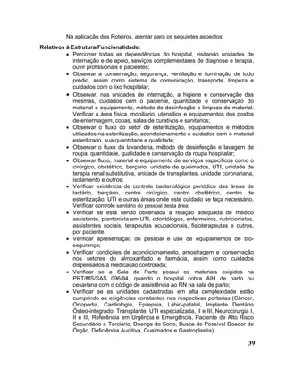Na aplicação dos Roteiros, atentar para os seguintes aspectos:
Relativos à Estrutura/Funcionalidade:
          • Percorrer todas as dependências do hospital, visitando unidades de
             internação e de apoio, serviços complementares de diagnose e terapia,
             ouvir profissionais e pacientes;
          • Observar a conservação, segurança, ventilação e iluminação de todo
             prédio, assim como sistema de comunicação, transporte, limpeza e
             cuidados com o lixo hospitalar;
          • Observar, nas unidades de internação, a higiene e conservação das
             mesmas, cuidados com o paciente, quantidade e conservação do
             material e equipamento, método de desinfecção e limpeza de material.
             Verificar a área física, mobiliário, utensílios e equipamentos dos postos
             de enfermagem, copas, salas de curativos e sanitários;
          • Observar o fluxo do setor de esterilização, equipamentos e métodos
             utilizados na esterilização, acondicionamento e cuidados com o material
             esterilizado, sua quantidade e qualidade;
          • Observar o fluxo da lavanderia, método de desinfecção e lavagem de
             roupa, quantidade, qualidade e conservação da roupa hospitalar;
          • Observar fluxo, material e equipamento de serviços específicos como o
             cirúrgico, obstétrico, berçário, unidade de queimados, UTI, unidade de
             terapia renal substitutiva, unidade de transplantes, unidade coronariana,
             isolamento e outros;
          • Verificar existência de controle bacteriológico periódico das áreas de
             lactário, berçário, centro cirúrgico, centro obstétrico, centro de
             esterilização, UTI e outras áreas onde este cuidado se faça necessário.
             Verificar controle sanitário do pessoal desta área;
          • Verificar se está sendo observada a relação adequada de médico
             assistente, plantonista em UTI, odontólogos, enfermeiros, nutricionistas,
             assistentes sociais, terapeutas ocupacionais, fisioterapeutas e outros,
             por paciente.
          • Verificar apresentação do pessoal e uso de equipamentos de bio-
             segurança;
          • Verificar condições de acondicionamento, amostragem e conservação
             nos setores do almoxarifado e farmácia, assim como cuidados
             dispensados à medicação controlada;
          • Verificar se a Sala de Parto possui os materiais exigidos na
             PRT/MS/SAS 096/94, quando o hospital cobra AIH de parto ou
             cesariana com o código de assistência ao RN na sala de parto;
          • Verificar se as unidades cadastradas em alta complexidade estão
             cumprindo as exigências constantes nas respectivas portarias (Câncer,
             Ortopedia, Cardiologia, Epilepsia, Lábio-palatal, Implante Dentário
             Ósteo-integrado, Transplante, UTI especializada, II e III, Neurocirurgia I,
             II e III, Referência em Urgência e Emergência, Paciente de Alto Risco
             Secundário e Terciário, Doença do Sono, Busca de Possível Doador de
             Órgão, Deficiência Auditiva, Queimados e Gastroplastia);

                                                                                     39
 