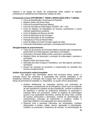 médicos e da equipe de saúde. Os profissionais estão sujeitos ao segredo
profissional em obediência aos respectivos códigos de ética.

Composição mínima (PRT/MS/GM nº 396/00 e RESOLUÇÃO CFM nº 1.638/02):
        • Ficha de Identificação e Anamnese do Paciente;
        • Registro Gráfico de Sinais Vitais;
        • Ficha de Evolução/Prescrição Médica;
        • Ficha de Consulta de Enfermagem (COFEN - RS - 159);
        • Ficha de Registro de Resultados de Exames Laboratoriais e outros
          métodos diagnósticos auxiliares;
        • Ficha de Registro de Resumo de Alta;
        • Ficha de Descrição do Ato Cirúrgico;
        • Ficha de Descrição do Ato Anestésico;
        • Partograma e Ficha do Recém-Nato;
        • Folha de Débito do Centro Cirúrgico (gasto de sala);
        • Prescrição Dietoterápica assinada e carimbada pelo Nutricionista.
Obrigatoriedade do preenchimento:
          • Todos os documentos do Prontuário Médico deverão estar corretamente
            preenchidos com letras legíveis, assinados e carimbados;
          • Prescrição e Evolução Médica diária, assinada e carimbada;
          • Relatório Diário da prescrição e evolução de enfermagem, assinado e
            carimbado;
          • Registro Diário dos Sinais Vitais;
          • Descrição dos Atos Cirúrgico e Anestésico, com letra legível, assinada e
            carimbada;
          • Deverá ser anexada ao prontuário a comprovação do resultado dos
            exames complementares.
Análise do prontuário médico-hospitalar
           Na vigência das internações, dentro dos princípios éticos, avaliar, a
evolução clínica dos pacientes, a propriedade dos exames solicitados e da
terapêutica instituída, a indicação das cirurgias bem como compatibilidade entre o
tempo de permanência hospitalar e o diagnóstico, ou quadro clínico apresentado.
          • Analisar detidamente as indicações técnicas que motivaram as
            internações, principalmente as de emergência, assim como os relatórios
            de atos operatórios e boletins de atos anestésicos. Verificar a existência
            de assinatura e carimbo do profissional assistente na prescrição e
            evolução diária nos prontuários. Avaliar os registros de enfermagem
            quanto à sua capacidade informativa, controle de sinais vitais, controle
            de líquidos introduzidos e eliminados, controle da administração de
            medicamentos, execução de tratamentos e curativos. Avaliar a
            prescrição dietética e sua adequação aos casos específicos;
          • Observar junto a pacientes internados, por amostragem, cuidados
            dispensados à sondas, cateter, drenos, aspirações e nebulizações,
            cuidados na prevenção e tratamento de escaras, na administração de
                                                                                   41
 