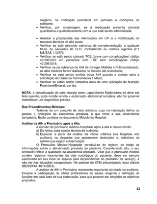 oxigênio, na instalação parenteral em perfusão e condições de
            coletores;
          • Verificar, por amostragem, se a medicação prescrita coincide
            quantitativa e qualitativamente com a que está sendo administrada;

          • Analisar a propriedade das internações em UTI e a mobilização de
            recursos técnicos de alto custo;
          • Verificar se está existindo cobrança de complementação, a qualquer
            título, de pacientes do SUS, contrariando as normas vigentes (PT
            MS/SAS 113/97);
          • Verificar se está sendo cobrado TCE (grave com complicações) código
            40.200.00.0 em pacientes com TCE sem complicações código
            40.206.00.9;
          • Verificar se na cobrança de AIH de Cirurgia Múltipla e Politraumatizado,
            os atos médicos foram realizados no mesmo ato anestésico;
          • Verificar se está sendo emitida nova AIH quando o correto seria a
            solicitação de Diária de Permanência à Maior;
          • Verificar se estão sendo cobrados mais de uma aplicação de Nutrição
            Parenteral/Enteral, por dia.

NOTA: a conceituação de uma cirurgia como Laparotomia Exploradora só deve ser
feita quando, após incisão ampla e exploração abdominal completa, não for possível
estabelecer um diagnóstico preciso.

Dos Procedimentos Médicos:
           Trata-se de um conjunto de atos médicos, cuja normatização define os
passos e princípios da assistência prestada, o que torna a sua observância
obrigatória. Estão contidos no documento Módulo do Hospital.
Análise da AIH x Prontuário após a Alta
           A revisão do prontuário médico-hospitalar após a alta é desenvolvida:
           a) De rotina, pela equipe técnica de auditoria;
           b) Especial, a partir da análise de vários critérios nos hospitais sob
              auditoria, ou daqueles que apresentem distorções ou relatórios de
              alarme que exijam comprovação.
           O Prontuário Médico-Hospitalar constitui-se do registro de todas as
informações sobre o atendimento prestado ao paciente. Considerando isto, o seu
conteúdo reflete a qualidade da assistência prestada. Visto que o prontuário médico
contém registros importantes da vida nosológica do paciente, deve ser sempre
examinado no seu local de arquivo (nas dependências do prestador de serviço), a
não ser nas situações excepcionais. Há parecer do CFM preconizando essa atitude
(RES/CFM -1614/2001).
           A análise da AIH x Prontuário representa importante atividade na auditoria.
Envolve a participação de vários profissionais de saúde, exigindo a definição de
funções em cada fase de sua elaboração, para que possam ser atingidos os objetivos
propostos.

                                                                                   42
 