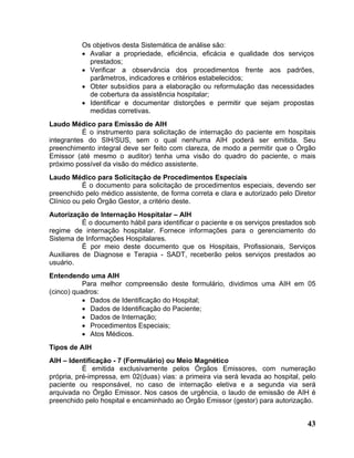 Os objetivos desta Sistemática de análise são:
          • Avaliar a propriedade, eficiência, eficácia e qualidade dos serviços
            prestados;
          • Verificar a observância dos procedimentos frente aos padrões,
            parâmetros, indicadores e critérios estabelecidos;
          • Obter subsídios para a elaboração ou reformulação das necessidades
            de cobertura da assistência hospitalar;
          • Identificar e documentar distorções e permitir que sejam propostas
            medidas corretivas.
Laudo Médico para Emissão de AIH
           É o instrumento para solicitação de internação do paciente em hospitais
integrantes do SIH/SUS, sem o qual nenhuma AIH poderá ser emitida. Seu
preenchimento integral deve ser feito com clareza, de modo a permitir que o Órgão
Emissor (até mesmo o auditor) tenha uma visão do quadro do paciente, o mais
próximo possível da visão do médico assistente.
Laudo Médico para Solicitação de Procedimentos Especiais
           É o documento para solicitação de procedimentos especiais, devendo ser
preenchido pelo médico assistente, de forma correta e clara e autorizado pelo Diretor
Clínico ou pelo Órgão Gestor, a critério deste.
Autorização de Internação Hospitalar – AIH
           É o documento hábil para identificar o paciente e os serviços prestados sob
regime de internação hospitalar. Fornece informações para o gerenciamento do
Sistema de Informações Hospitalares.
           É por meio deste documento que os Hospitais, Profissionais, Serviços
Auxiliares de Diagnose e Terapia - SADT, receberão pelos serviços prestados ao
usuário.
Entendendo uma AIH
           Para melhor compreensão deste formulário, dividimos uma AIH em 05
(cinco) quadros:
           • Dados de Identificação do Hospital;
           • Dados de Identificação do Paciente;
           • Dados de Internação;
           • Procedimentos Especiais;
           • Atos Médicos.
Tipos de AIH
AIH – Identificação - 7 (Formulário) ou Meio Magnético
           É emitida exclusivamente pelos Órgãos Emissores, com numeração
própria, pré-impressa, em 02(duas) vias: a primeira via será levada ao hospital, pelo
paciente ou responsável, no caso de internação eletiva e a segunda via será
arquivada no Órgão Emissor. Nos casos de urgência, o laudo de emissão de AIH é
preenchido pelo hospital e encaminhado ao Órgão Emissor (gestor) para autorização.


                                                                                   43
 