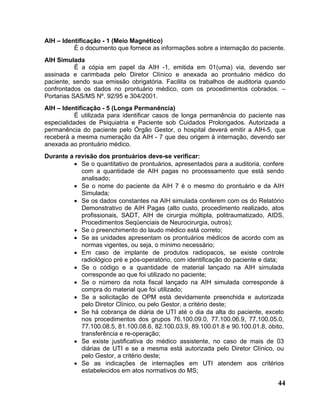 AIH – Identificação - 1 (Meio Magnético)
          É o documento que fornece as informações sobre a internação do paciente.
AIH Simulada
           É a cópia em papel da AIH -1, emitida em 01(uma) via, devendo ser
assinada e carimbada pelo Diretor Clínico e anexada ao prontuário médico do
paciente, sendo sua emissão obrigatória. Facilita os trabalhos de auditoria quando
confrontados os dados no prontuário médico, com os procedimentos cobrados. –
Portarias SAS/MS Nº. 92/95 e 304/2001.
AIH – Identificação - 5 (Longa Permanência)
           É utilizada para identificar casos de longa permanência do paciente nas
especialidades de Psiquiatria e Paciente sob Cuidados Prolongados. Autorizada a
permanência do paciente pelo Órgão Gestor, o hospital deverá emitir a AIH-5, que
receberá a mesma numeração da AIH - 7 que deu origem à internação, devendo ser
anexada ao prontuário médico.
Durante a revisão dos prontuários deve-se verificar:
         • Se o quantitativo de prontuários, apresentados para a auditoria, confere
            com a quantidade de AIH pagas no processamento que está sendo
            analisado;
         • Se o nome do paciente da AIH 7 é o mesmo do prontuário e da AIH
            Simulada;
         • Se os dados constantes na AIH simulada conferem com os do Relatório
            Demonstrativo de AIH Pagas (alto custo, procedimento realizado, atos
            profissionais, SADT, AIH de cirurgia múltipla, politraumatizado, AIDS,
            Procedimentos Seqüenciais de Neurocirurgia, outros);
         • Se o preenchimento do laudo médico está correto;
         • Se as unidades apresentam os prontuários médicos de acordo com as
            normas vigentes, ou seja, o mínimo necessário;
         • Em caso de implante de produtos radiopacos, se existe controle
            radiológico pré e pós-operatório, com identificação do paciente e data;
         • Se o código e a quantidade de material lançado na AIH simulada
            corresponde ao que foi utilizado no paciente;
         • Se o número da nota fiscal lançado na AIH simulada corresponde à
            compra do material que foi utilizado;
         • Se a solicitação de OPM está devidamente preenchida e autorizada
            pelo Diretor Clínico, ou pelo Gestor, a critério deste;
         • Se há cobrança de diária de UTI até o dia da alta do paciente, exceto
            nos procedimentos dos grupos 76.100.09.0, 77.100.06.9, 77.100.05.0,
            77.100.08.5, 81.100.08.6, 82.100.03.9, 89.100.01.8 e 90.100.01.8, óbito,
            transferência e re-operação;
         • Se existe justificativa do médico assistente, no caso de mais de 03
            diárias de UTI e se a mesma está autorizada pelo Diretor Clínico, ou
            pelo Gestor, a critério deste;
         • Se as indicações de internações em UTI atendem aos critérios
            estabelecidos em atos normativos do MS;

                                                                                 44
 