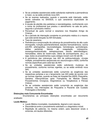 • Se as unidades assistenciais estão solicitando realmente a permanência
           a maior, ou se estão emitindo nova AIH;
         • Se os exames realizados, quando o paciente está internado, estão
           sendo cobrados no SIA/SUS, o que caracteriza duplicidade de
           pagamento;
         • A escala de plantão dos pediatras e neonatologistas, confrontando com
           o nome do profissional que prestou o atendimento na sala de parto,
           segundo o prontuário médico;
         • Percentual de parto normal e cesariana nos Hospitais Amigo da
           Criança;
         • Se o período de internação constante no prontuário médico é o mesmo
           que está sendo lançado na AIH Simulada;
         • Taxa de cesariana;
         • Pertinência e comprovação da cobrança de procedimentos de alto custo
           (tomografia, nutrição parenteral/enteral, estudos hemodinâmicos, vacina
           anti-RH; arteriografias, neuroradiologias, hemoterapia, quimioterapia,
           diálise     peritonial,  fatores     de      coagulação,   ciclosporina,
           exosanguineotransfusão, estreptoquinase, estudo eletrofisiológico,
           hemodiálise, diária de recém-nato, diária de acompanhante, etc.), ou
           seja, todos os procedimentos cujos códigos iniciam com 92 até 99;
         • A pertinência das cobranças nas AIH de politraumatizado, cirurgia
           múltipla, procedimentos seqüenciais em neurocirurgia e AIDS, conforme
           normas específicas para cada tipo de AIH;
         • Se as unidades assistenciais estão solicitando mudança de
           procedimento, conforme normas vigentes, ou se estão emitindo nova
           AIH;
         • Se as unidades assistenciais estão cumprindo as exigências das
           respectivas portarias e se o lançamento nas AIH estão de acordo com
           as normas vigentes, quando se tratar de Hospital Dia (AIDS; Psiquiatria;
           Geriatria; Intercorrências após Transplante de Medula Óssea;
           Procedimentos Cirúrgicos, Diagnósticos ou Terapêuticos e Fibrose
           Cística);
         • Se as unidades assistenciais estão cumprindo as exigências das
           portarias, nas internações de Psiquiatria e Paciente sob Cuidado
           Prolongado e Domiciliar.
Distorções mais Comumente Encontradas
           Enumeramos as principais distorções encontradas por documento
analisado:
Laudo Médico:
        • Laudo Médico incompleto, insubsistente, ilegível e com rasuras;
        • Discordância entre o procedimento solicitado e o diagnóstico inicial;
        • Repetição de palavras, na mesma ordem, para descrever sinais e
           sintomas, em laudos diferentes.


                                                                                45
 