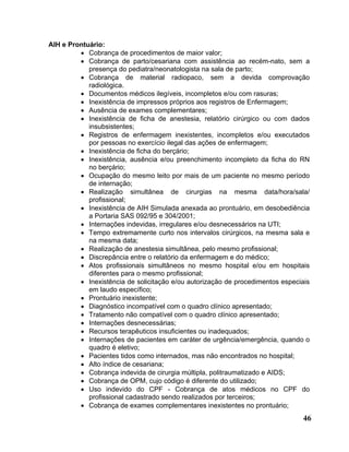 AIH e Prontuário:
         • Cobrança de procedimentos de maior valor;
         • Cobrança de parto/cesariana com assistência ao recém-nato, sem a
            presença do pediatra/neonatologista na sala de parto;
         • Cobrança de material radiopaco, sem a devida comprovação
            radiológica.
         • Documentos médicos ilegíveis, incompletos e/ou com rasuras;
         • Inexistência de impressos próprios aos registros de Enfermagem;
         • Ausência de exames complementares;
         • Inexistência de ficha de anestesia, relatório cirúrgico ou com dados
            insubsistentes;
         • Registros de enfermagem inexistentes, incompletos e/ou executados
            por pessoas no exercício ilegal das ações de enfermagem;
         • Inexistência de ficha do berçário;
         • Inexistência, ausência e/ou preenchimento incompleto da ficha do RN
            no berçário;
         • Ocupação do mesmo leito por mais de um paciente no mesmo período
            de internação;
         • Realização simultânea de cirurgias na mesma data/hora/sala/
            profissional;
         • Inexistência de AIH Simulada anexada ao prontuário, em desobediência
            a Portaria SAS 092/95 e 304/2001;
         • Internações indevidas, irregulares e/ou desnecessários na UTI;
         • Tempo extremamente curto nos intervalos cirúrgicos, na mesma sala e
            na mesma data;
         • Realização de anestesia simultânea, pelo mesmo profissional;
         • Discrepância entre o relatório da enfermagem e do médico;
         • Atos profissionais simultâneos no mesmo hospital e/ou em hospitais
            diferentes para o mesmo profissional;
         • Inexistência de solicitação e/ou autorização de procedimentos especiais
            em laudo específico;
         • Prontuário inexistente;
         • Diagnóstico incompatível com o quadro clínico apresentado;
         • Tratamento não compatível com o quadro clínico apresentado;
         • Internações desnecessárias;
         • Recursos terapêuticos insuficientes ou inadequados;
         • Internações de pacientes em caráter de urgência/emergência, quando o
            quadro é eletivo;
         • Pacientes tidos como internados, mas não encontrados no hospital;
         • Alto índice de cesariana;
         • Cobrança indevida de cirurgia múltipla, politraumatizado e AIDS;
         • Cobrança de OPM, cujo código é diferente do utilizado;
         • Uso indevido do CPF - Cobrança de atos médicos no CPF do
            profissional cadastrado sendo realizados por terceiros;
         • Cobrança de exames complementares inexistentes no prontuário;
                                                                               46
 