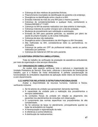 •   Cobrança de atos médicos de pacientes fictícios;
          •   Preenchimento incompleto da identificação do paciente e do endereço;
          •   Divergência na identificação entre o laudo e a AIH;
          •   Emissão indevida de mais de uma AIH para o mesmo paciente;
          •   Cobrança de complementaridade a qualquer título, contrariando a
              Portaria MS/SAS nº 113/97;
          •   Cobrança na AIH de exames realizados com data anterior á internação.
          •   Cobrança indevida de auxiliar cirúrgico sem a devida anotação.
          •   Mudança de procedimento sem solicitação e autorização;
          •   Emissão de AIH para paciente particular, ou assistido por plano de
              saúde do próprio hospital, ou de outras instituições;
          •   Cobrança de atos não realizados;
          •   Divergência entre o Demonstrativo de AIH Pagas e a AIH Simulada;
          •   Alta melhorada na AIH, constatando-se óbito ou permanência, no
              prontuário;
          •   Cobrança de partos em CPF de profissional médico, sendo os partos
              realizados por parteiras;
          •   Cobrança de material em AIH de outro paciente.

     3.2 AUDITORIA OPERATIVA AMBULATORIAL
          Trata do trabalho de verificação da prestação da assistência ambulatorial,
por meio da organização e dos serviços oferecidos.
     3.2.1 ORGANIZAÇÃO AMBULATORIAL
           Ao avaliar este aspecto verifica-se toda a estrutura e organização da
Unidade Prestadora de Serviço. Para tanto, utiliza-se o documento de orientação de
trabalho, que é o Roteiro de Visita Ambulatorial. A perfeita caracterização da
funcionalidade do ambulatório dependerá da aplicação deste roteiro de forma correta
e com discernimento.
       3.2.2 ASPECTOS RELATIVOS À ESTRUTURA/FUNCIONALIDADE
            Avaliar a disponibilidade de recursos humanos, materiais e físicos,
verificando inclusive:
          • Se há setores da unidade que apresentam demanda reprimida;
          • A capacidade da unidade para a realização dos procedimentos e
            serviços cadastrados;
          • As condições físicas da unidade em relação ao alojamento dos
            pacientes nos atendimentos de consultas com observação;
          • O cumprimento das normas específicas nos procedimentos de alta
            complexidade;
          • Se há cobrança de taxas no atendimento, principalmente quando se
            tratar de ambulatório do hospital;
          • A hierarquização e regionalização da rede;
          • A referência e contra-referência;
          • A distribuição de medicamentos;
                                                                                 47
 