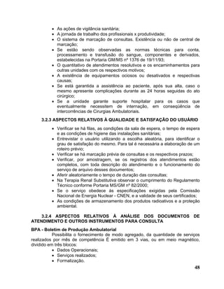 • As ações de vigilância sanitária;
         • A jornada de trabalho dos profissionais x produtividade;
         • O sistema de marcação de consultas. Existência ou não de central de
           marcação;
         • Se estão sendo observadas as normas técnicas para conta,
           processamento e transfusão do sangue, componentes e derivados,
           estabelecidas na Portaria GM/MS nº 1376 de 19/11/93;
         • O quantitativo de atendimentos resolutivos e os encaminhamentos para
           outras unidades com os respectivos motivos;
         • A existência de equipamentos ociosos ou desativados e respectivas
           causas;
         • Se está garantida a assistência ao paciente, após sua alta, caso o
           mesmo apresente complicações durante as 24 horas seguidas do ato
           cirúrgico;
         • Se a unidade garante suporte hospitalar para os casos que
           eventualmente necessitem de internação, em conseqüência de
           intercorrências de Cirurgias Ambulatoriais.
    3.2.3 ASPECTOS RELATIVOS À QUALIDADE E SATISFAÇÃO DO USUÁRIO
         • Verificar se há filas, as condições da sala de espera, o tempo de espera
           e as condições de higiene das instalações sanitárias;
         • Entrevistar o usuário utilizando a escolha aleatória, para identificar o
           grau de satisfação do mesmo. Para tal é necessária a elaboração de um
           roteiro prévio;
         • Verificar se há marcação prévia de consultas e os respectivos prazos;
         • Verificar, por amostragem, se os registros dos atendimentos estão
           completos, com toda descrição do atendimento e o funcionamento do
           serviço de arquivo desses documentos;
         • Aferir aleatoriamente o tempo de duração das consultas;
         • Na Terapia Renal Substitutiva observar o cumprimento do Regulamento
           Técnico conforme Portaria MS/GM nº 82/2000;
         • Se o serviço obedece às especificações exigidas pela Comissão
           Nacional de Energia Nuclear - CNEN, e a validade de seus certificados;
         • As condições de armazenamento dos produtos radioativos e a proteção
           ambiental.

    3.2.4 ASPECTOS RELATIVOS À ANÁLISE DOS DOCUMENTOS DE
ATENDIMENTO E OUTROS INSTRUMENTOS PARA CONSULTA
BPA - Boletim de Produção Ambulatorial
           Possibilita o fornecimento de modo agregado, da quantidade de serviços
realizados por mês de competência É emitido em 3 vias, ou em meio magnético,
dividido em três blocos:
           • Dados Operacionais;
           • Serviços realizados;
           • Formalização.
                                                                                48
 