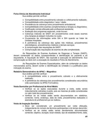 Ficha Clínica de Atendimento Individual
          Sua análise permite verificar:
          •   Compatibilidade entre procedimento cobrado e o efetivamente realizado;
          •   Compatibilidade entre diagnóstico / sexo / idade;
          •   Procedência da cobrança como procedimento ambulatorial;
          •   Compatibilidade entre exames complementares e terapia ou diagnóstico;
          •   Codificação correta efetuada pelo profissional assistente;
          •   Avaliação dos programas especiais, onde houver;
          •   Cobrança indevida de SADT em procedimentos onde esses exames
              e/ou terapias já estejam incluídos no custo;
          •   Cruzamento de informações entre SIA e SIH quando se tratar de
              Unidade Hospitalar;
          •   A pertinência da cobrança das ações não médicas, procedimentos
              odontológicos, procedimentos médicos e demais serviços;
          •   A comprovação das requisições de SADT.
          •   Comprovação das requisições de exames de alta complexidade.
           As Requisições de Exames Auxiliares de Diagnose e Terapia (SADT),
devem contemplar os dados correspondentes à identificação do paciente e do
requisitante. A requisição de SADT, não eqüivale à execução do atendimento. Sua
comprovação se dará com a anexação do resultado à Ficha de Atendimento.
          As Requisições de Exames Especializados, além de contemplar os dados
mencionados acima, devem conter a identificação da Unidade e a justificativa para
indicação do exame.
Relatório Demonstrativo de APAC – Magnético
          Sua análise permite verificar:
          • A compatibilidade entre o procedimento cobrado e o efetivamente
            realizado;
          • A pertinência da cobrança dos procedimentos considerados secundários
            (não autorizados na APAC Formulário).
Visita Domiciliar por Profissional de Nível Médio
          • Verificar se as ações executadas durante a visita, estão sendo
            indevidamente cobradas à parte, pois as mesmas já estão consideradas
            no valor total dos procedimentos;
          • Verificar se as visitas estão sendo documentadas em relatórios,
            contendo: nome, endereço, data da visita, procedimentos realizados e
            assinatura do profissional que as realizou.
Visita de Inspeção Sanitária
           • Deve ser considerado um procedimento por visita efetuada,
             independente do número de técnicos participantes e do tempo decorrido;
           • Verificar se as visitas estão sendo devidamente documentadas
             contendo: objetivo, duração, local visitado, tipo de estabelecimento, data,

                                                                                     49
 