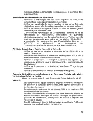medidas adotadas na constatação de irregularidades e assinatura do(s)
             responsável (eis).
Atendimento por Profissionais de Nível Médio
        • Verificar se a nebulização não está sendo registrada no BPA, como
           atendimento de fisioterapia em patologia respiratória;
        • Verificar se, na retirada de pontos, a cobrança está sendo feita pela
           totalidade de pontos, não devendo ocorrer cobrança por ponto realizado;
        • Verificar, no lançamento de procedimentos curativos, se a cobrança está
           sendo feita por curativo realizado;
        • O procedimento Administração de Medicamentos – consiste no ato da
           administração de medicamentos, independente da quantidade
           administrada, prescritos nas Consultas/Atendimentos. Verificar se estão
           lançando, corretamente para cobrança, os códigos 01.022.01.6 –
           Administração de Medicamentos em Especialidades Básicas, ou
           07.031.01.7      –      Administração      de     Medicamentos      em
           Consultas/Atendimentos Especializados e de Alta Complexidade.
Atividade Executada por Agente Comunitário de Saúde
          • Verificar se está sendo cumprido o parâmetro de no mínimo 400 e no
            máximo 750 pessoas;
          • Verificar se está implantado o Sistema de Informações do PACS e se o
            mesmo vem sendo alimentado mensalmente;
          • Verificar o cumprimento de instrução/ supervisão aos agentes, por
            enfermeira do programa, para o aperfeiçoamento e acompanhamento
            das atividades;
          • Verificar se é observado o parâmetro de, no máximo, 30 agentes por
            enfermeira;
          • Verificar o cumprimento das Normas e Diretrizes do Programa.
Consulta Médica Diferenciada/Assistência ao Parto sem Distócia, pelo Médico
da Unidade de Saúde da Família
           São procedimentos específicos do Programa de Saúde da Família – PSF:
Verificar:
           • Se a composição da equipe obedece à exigência mínima de: um médico,
             um enfermeiro e outros seis componentes, entre agentes comunitários e
             técnicos de enfermagem;
           • Cumprimento do parâmetro de no mínimo 2.400 e no máximo 4.500
             pessoas atendidas por equipe;
           • Se estão sendo realizadas avaliações para aferir: alterações efetivas do
             modelo assistencial, satisfação do usuário, satisfação dos profissionais,
             qualidade do atendimento, desempenho da equipe e impacto nos
             indicadores de saúde;
           • Se está implantado o Sistema de Informações específico do P.S.F. e se
             o mesmo vem sendo alimentado mensalmente.



                                                                                   50
 