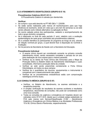 3.2.5 ATENDIMENTO ODONTOLÓGICO (GRUPO 03 E 10)
     Procedimentos Coletivos (03.011.01-1)
        O Procedimento Coletivo é cobrado por cliente/mês.

     Verificar:
•    Se cumpre o que está descrito na PT MS GM n° 1.230/99:
•    Se estão sendo realizados pelo menos 25 bochechos/ano para que haja
     eficiência do bochecho, tendo em vista que o ano tem 52 semanas ou se está
     sendo utilizado outro método alternativo na aplicação do flúor;
•    Se ocorre seleção prévia dos participantes, cadastro e acompanhamento de
     todo o grupo durante o programa;
•    Se é elaborado no final de cada período (1 ano), relatório com a avaliação
     epidemiológica de cada grupo submetido aos procedimentos coletivos;
•    Se a unidade identifica os participantes do programa ao longo do ano, através
     de relação nominal por grupo, a qual deverá ficar à disposição do Controle e
     Avaliação;
•    Se há parceria da Secretaria de Saúde com a Secretaria de Educação.

     Procedimento Individual
       • O exame clínico deverá ser considerado somente na primeira consulta
         (atendimento inicial), sendo necessário completar o período de um ano
         para realização de novo exame para o mesmo paciente;
       • Verificar se os dados da Ficha Clínica são transcritos para o Mapa de
         Produção Diária ou Boletim Diário de Atendimento Odontológico o qual,
         consolidado, informará a produção diária da unidade;
       • Verificar se está sendo preenchida corretamente a Ficha Clínica
         Odontológica, em todos os seus campos;
       • Verificar se o quantitativo de insumos, equipamentos e instrumental é
         compatível com o desenvolvimento das ações;
       • Verificar de os procedimentos endodônticos estão com comprovação
         radiológica (mínimo duas).

    3.2.6 CONSULTA MÉDICA (GRUPO 02 E 07)
        • Verificar, no Boletim de Atendimento, os exames solicitados e a
          terapêutica prescrita;
        • A simples verificação de resultados de exames auxiliares e resultados
          terapêuticos, decorrentes de consultas, não pode ser considerada como
          uma nova consulta;
        • Todas as consultas de urgência e emergência em hospitais devem ser
          cobradas como 07.011.04.0, desde que a unidade esteja cadastrada na
          FCA pelo menos com Serviço/Classificação 21/90 – Atendimento
          Urgência e Emergência em Clínica Médica e as Atividades Profissionais
          15 e 58, Clínico Geral e Plantonista, respectivamente;


                                                                               51
 
