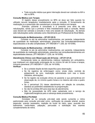 • Toda consulta médica que gerar internação deverá ser cobrada na AIH e
            não no BPA.
Consulta Médica com Terapia
           O registro desse procedimento no BPA só deve ser feito quando for
utilizado recurso terapêutico imediatamente após a consulta. O fornecimento de
medicação ou a prescrição não caracterizam a consulta médica com terapia.
           Exemplo: paciente é consultado e é prescrita uma série de oito
nebulizações, sendo que a primeira é feita imediatamente após a consulta. Nesse
caso deverá ser cobrada a consulta e mais uma sessão de nebulização. As demais
sete nebulizações serão cobradas como Atendimento por Profissional de Nível Médio.

Administração de Medicamentos – (07.031.02.5)
         Consiste no ato de administrar medicamentos, por paciente, independente
da quantidade de medicação administrada, prescritos nas consultas/atendimentos
especializados e de alta complexidade. (PT/ MS/GM nº 1.230, de 14/10/99).

Administração de Medicamentos – (01.022.01.6)
         Consiste no ato de administrar medicamentos, por paciente, independente
da quantidade de medicação administrada, prescritos nas consultas/atendimentos em
especialidades básicas. (PT/ MS/GM nº 1.230, de 14/10/99).
Atendimento Clínico com Observação até 24 horas – (07.011.01.6)
          Compreende todos os atendimentos médicos realizados em ambulatório,
que impliquem em observação prolongada de no mínimo 04 até 24 horas e terapia,
inclusive parenteral. (PT/ MS/GM nº 1.230, de 14/10/99).
Verificar:
           • Se a unidade dispõe de leito específico para observação;
           • Se há registros de enfermagem como: sinais vitais, controle de
              gotejamento de soro, medicação administrada com vias e locais
              utilizados, eliminações;
           • Se há registro da evolução clínica do paciente e sua permanência em
              observação de, no mínimo quatro horas e no máximo até vinte e quatro
              horas;
           • Se o percentual (%) desse atendimento em relação às consultas,
              obedece ao parâmetro estabelecido na programação;
           • Se não foi emitida AIH para esse tipo de atendimento;
           • Não há necessidade da UPS estar cadastrada com o serviço de
              Urgência/Emergência para a cobrança deste procedimento.
Consulta Médica Pré-Natal
          Constatar se na consulta pré-natal está       sendo cumprida a rotina
padronizada para consulta pré-natal como: verificação   da pressão arterial, exame
especular, quando necessário, medição do fundo do        útero, peso, ausculta dos
batimentos cardio-fetais, palpação, percussão e          solicitação dos exames
complementares de rotina.


                                                                               52
 