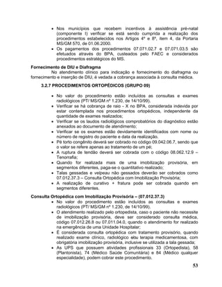 • Nos municípios que recebem incentivos à assistência pré-natal
            (componente I) verificar se está sendo cumprida a realização dos
            procedimentos estabelecidos nos Artigos 4º e 8º, item 4, da Portaria
            MS/GM 570, de 01.06.2000.
          • Os pagamentos dos procedimentos 07.071.02.7 e 07.071.03.5 são
            efetuados através do BPA, custeados pelo FAEC e considerados
            procedimentos estratégicos do MS.
Fornecimento de DIU e Diafragma
          No atendimento clínico para indicação e fornecimento do diafragma ou
fornecimento e inserção de DIU, é vedada a cobrança associada à consulta médica.
     3.2.7 PROCEDIMENTOS ORTOPÉDICOS (GRUPO 09)

          • No valor do procedimento estão incluídos as consultas e exames
            radiológicos (PT/ MS/GM nº 1.230, de 14/10/99).
          • Verificar se há cobrança de raio - X no BPA, considerada indevida por
            estar contemplada nos procedimentos ortopédicos, independente da
            quantidade de exames realizados;
          • Verificar se os laudos radiológicos comprobatórios do diagnóstico estão
            anexados ao documento de atendimento;
          • Verificar se os exames estão devidamente identificados com nome ou
            número de registro do paciente e data da realização.
          • Pé torto congênito deverá ser cobrado no código 09.042.06.7, sendo que
            o valor se refere apenas ao tratamento de um pé;
          • A ruptura de tendão deverá ser cobrada com o código 08.062.12.9 –
            Tenorrafia;
          • Quando for realizada mais de uma imobilização provisória, em
            segmentos diferentes, paga-se o quantitativo realizado;
          • Talas gessadas e velpeau não gessados deverão ser cobrados como
            07.012.37.3 – Consulta Ortopédica com Imobilização Provisória;
          • A realização de curativo + fratura pode ser cobrada quando em
            segmentos diferentes.
Consulta Ortopédica com Imobilização Provisória – (07.012.37.3)
         • No valor do procedimento estão incluídos as consultas e exames
            radiológicos (PT/ MS/GM nº 1.230, de 14/10/99).
         • O atendimento realizado pelo ortopedista, caso o paciente não necessite
            de imobilização provisória, deve ser considerado consulta médica,
            código 07.012.26.8 ou 07.011.04.0, quando o atendimento for realizado
            na emergência de uma Unidade Hospitalar;
         • É considerada consulta ortopédica com tratamento provisório, quando
            realizado exame clínico, radiológico e/ou terapia medicamentosa, com
            obrigatória imobilização provisória, inclusive se utilizada a tala gessada;
         • As UPS que possuem atividades profissionais 33 (Ortopedista), 58
            (Plantonista), 74 (Médico Saúde Comunitária) e 84 (Médico qualquer
            especialidade), podem cobrar este procedimento.
                                                                                    53
 