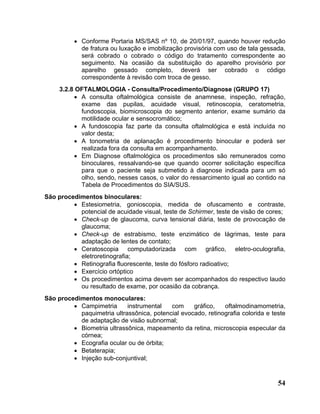 • Conforme Portaria MS/SAS nº 10, de 20/01/97, quando houver redução
            de fratura ou luxação e imobilização provisória com uso de tala gessada,
            será cobrado o cobrado o código do tratamento correspondente ao
            seguimento. Na ocasião da substituição do aparelho provisório por
            aparelho gessado completo, deverá ser cobrado o código
            correspondente à revisão com troca de gesso.
     3.2.8 OFTALMOLOGIA - Consulta/Procedimento/Diagnose (GRUPO 17)
          • A consulta oftalmológica consiste de anamnese, inspeção, refração,
            exame das pupilas, acuidade visual, retinoscopia, ceratometria,
            fundoscopia, biomicroscopia do segmento anterior, exame sumário da
            motilidade ocular e sensocromático;
          • A fundoscopia faz parte da consulta oftalmológica e está incluída no
            valor desta;
          • A tonometria de aplanação é procedimento binocular e poderá ser
            realizada fora da consulta em acompanhamento.
          • Em Diagnose oftalmológica os procedimentos são remunerados como
            binoculares, ressalvando-se que quando ocorrer solicitação específica
            para que o paciente seja submetido à diagnose indicada para um só
            olho, sendo, nesses casos, o valor do ressarcimento igual ao contido na
            Tabela de Procedimentos do SIA/SUS.
São procedimentos binoculares:
         • Estesiometria, gonioscopia, medida de ofuscamento e contraste,
           potencial de acuidade visual, teste de Schirmer, teste de visão de cores;
         • Check-up de glaucoma, curva tensional diária, teste de provocação de
           glaucoma;
         • Check-up de estrabismo, teste enzimático de lágrimas, teste para
           adaptação de lentes de contato;
         • Ceratoscopia computadorizada com gráfico, eletro-oculografia,
           eletroretinografia;
         • Retinografia fluorescente, teste do fósforo radioativo;
         • Exercício ortóptico
         • Os procedimentos acima devem ser acompanhados do respectivo laudo
           ou resultado de exame, por ocasião da cobrança.
São procedimentos monoculares:
         • Campimetria      instrumental   com     gráfico,   oftalmodinamometria,
           paquimetria ultrassônica, potencial evocado, retinografia colorida e teste
           de adaptação de visão subnormal;
         • Biometria ultrassônica, mapeamento da retina, microscopia especular da
           córnea;
         • Ecografia ocular ou de órbita;
         • Betaterapia;
         • Injeção sub-conjuntival;


                                                                                  54
 