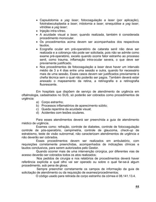 • Capsulotomia a yag laser, fotocoagulação a laser (por aplicação),
            fototrabeculoplastia a laser, iridotomia a laser, sinequiólise a yag laser,
            vitriólise a yag laser;
          • Injeção intra-vítreo.
          • A acuidade visual a laser, quando realizada, também é considerada
            procedimento monocular.
          • Os procedimentos acima devem ser acompanhados dos respectivos
            laudos.
          • Ecografia ocular em pré-operatório de catarata senil não deve ser
            realizada e a cobrança não pode ser solicitada, pois não se admite como
            exame pré-operatório, exceto quando ocorre fator estranho ao processo
            senil, como trauma, inflamação intra-ocular severa, o que deve ser
            previamente justificado.
          • Nos procedimentos de fotocoagulação a laser deve haver um intervalo
            médio de 3 a 4 dias entre uma sessão e outra, quando for necessário
            mais de uma sessão. Esses casos devem ser justificados previamente à
            chefia técnica sem o qual não poderão ser pagos. Também deverá estar
            anexado o mapeamento da retina, a retinografia e a retinografia
            fluorescente.

           Em hospitais que dispõem de serviço de atendimento de urgência em
oftalmologia, cadastrados no SUS, só poderão ser cobrados como procedimentos de
urgência:
           a) Corpo estranho;
           b) Processos inflamatórios de aparecimento súbito;
           c) Queda repentina da acuidade visual;
           d) Acidentes com lesões oculares.

           Para esses atendimentos deverá ser preenchida a guia de atendimento
médico de urgência.
           Exames como: refração, controle de diabetes, controle de fotocoagulação
controle de pós-operatório, campimetria, controle de glaucoma, check-up de
estrabismo, teste de visão subnormal, não caracterizam atendimentos de urgência e
não deverão ser cobrados.
           Esses procedimentos devem ser realizados em ambulatório, com
requisições corretamente preenchidas, acompanhados de indicações clínicas e
laudos conclusivos, para serem autorizados pelo Gestor.
           Quando ocorrer mais de uma intervenção cirúrgica, por diferentes vias de
acesso deverão ser cobrados todos os atos realizados;
            Nos pedidos de cirurgia e nos relatórios de procedimentos deverá haver
referência explícita a qual olho vai ser operado ou sobre o qual far-se-á algum
procedimento, sob pena de glosa;
            Sempre preencher corretamente os campos de informação da guia de
solicitação de atendimento ou da requisição de exames/procedimentos;
           O código usado para retirada de corpo estranho da córnea é 08.141.13.4.


                                                                                    55
 