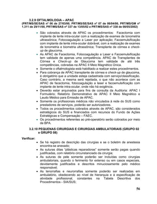 3.2.9 OFTALMOLOGIA – APAC
(PRT/MS/SE/SAS nº 06 de 27/03/00, PRT/MS/SE/SAS nº 07 de 06/04/00, PRT/MS/GM nº
1.311 de 29/11/00, PRT/MS/SAS nº 337 de 13/05/02 e PRT/MS/SAS nº 338 de 08/05/2002)

             • São cobrados através de APAC os procedimentos: Facectomia com
               implante de lente intra-ocular com a realização de exames de tonometria
               ultrassônica; Fotocoagulação a Laser por aplicação; Facoemulsificação
               com implante de lente intra-ocular dobrável, com a realização de exames
               de tonometria e biometria ultrassônica; Transplante de córnea e check-
               up de glaucoma.
             • As APAC de Facectomia, Fotocoagulação a Laser e Facoemulsificação
               tem validade de apenas uma competência. APAC de Transplantes de
               Córnea e Check-up de Glaucoma tem validade de até três
               competências, cobradas na APAC II Meio Magnético Única.
             • Somente o oftalmologista está habilitado a realizar estes procedimentos.
             • Para cobrança de APAC transplante de córnea e check-up de glaucoma,
               é obrigatório que a unidade esteja cadastrada com serviço/classificação.
               Caso contrário, a mesma será rejeitada, o que não acontece com as
               APAC de facectomia, fotocoagulação a laser e facoemulsificação com
               implante de lente intra-ocular, onde não há exigência.
             • Deverão estar arquivados para fins de consulta da Auditoria: APAC I
               Formulário; Relatório Demonstrativo de APAC II Meio Magnético e
               Laudo Médico para Emissão de APAC.
             • Somente os profissionais médicos não vinculados à rede do SUS como
               prestadores de serviços, poderão ser autorizadores.
             • Todos os procedimentos cobrados através de APAC, são considerados
               estratégicos do SUS e financiados com recursos do Fundo de Ações
               Estratégicas e Compensação – FAEC.
             • Os procedimentos referentes ao pré-operatório serão cobrados por meio
               de BPA.
     3.2.10 PEQUENAS CIRURGIAS E CIRURGIAS AMBULATORIAIS (GRUPO 02
            e GRUPO 08)
Verificar:
             • Se há registro de descrição das cirurgias e se o boletim de anestesia
               encontra-se anexado;
             • As suturas ditas “plásticas reparadoras” somente serão pagas quando
               justificadas, com relatório circunstanciado da cirurgia;
             • As suturas de pele somente poderão ser incluídas como cirurgias
               ambulatoriais, quando o ferimento for extenso ou em casos especiais,
               devidamente justificados e descritos minuciosamente pelo médico
               responsável;
             • As tenorrafias e neurorrafias somente poderão ser realizadas em
               ambulatório, obedecendo ao nível de hierarquia e à especificação de
               atividade profissional, constantes na Tabela Descritiva dos
               Procedimentos - SIA/SUS;

                                                                                    56
 