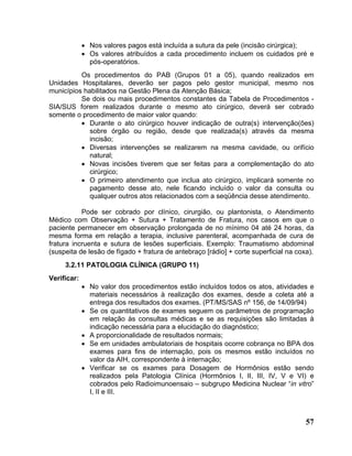 • Nos valores pagos está incluída a sutura da pele (incisão cirúrgica);
             • Os valores atribuídos a cada procedimento incluem os cuidados pré e
               pós-operatórios.
          Os procedimentos do PAB (Grupos 01 a 05), quando realizados em
Unidades Hospitalares, deverão ser pagos pelo gestor municipal, mesmo nos
municípios habilitados na Gestão Plena da Atenção Básica;
          Se dois ou mais procedimentos constantes da Tabela de Procedimentos -
SIA/SUS forem realizados durante o mesmo ato cirúrgico, deverá ser cobrado
somente o procedimento de maior valor quando:
          • Durante o ato cirúrgico houver indicação de outra(s) intervenção(ões)
             sobre órgão ou região, desde que realizada(s) através da mesma
             incisão;
          • Diversas intervenções se realizarem na mesma cavidade, ou orifício
             natural;
          • Novas incisões tiverem que ser feitas para a complementação do ato
             cirúrgico;
          • O primeiro atendimento que inclua ato cirúrgico, implicará somente no
             pagamento desse ato, nele ficando incluído o valor da consulta ou
             qualquer outros atos relacionados com a seqüência desse atendimento.

           Pode ser cobrado por clínico, cirurgião, ou plantonista, o Atendimento
Médico com Observação + Sutura + Tratamento de Fratura, nos casos em que o
paciente permanecer em observação prolongada de no mínimo 04 até 24 horas, da
mesma forma em relação a terapia, inclusive parenteral, acompanhada de cura de
fratura incruenta e sutura de lesões superficiais. Exemplo: Traumatismo abdominal
(suspeita de lesão de fígado + fratura de antebraço [rádio] + corte superficial na coxa).
     3.2.11 PATOLOGIA CLÍNICA (GRUPO 11)
Verificar:
             • No valor dos procedimentos estão incluídos todos os atos, atividades e
               materiais necessários à realização dos exames, desde a coleta até a
               entrega dos resultados dos exames. (PT/MS/SAS nº 156, de 14/09/94)
             • Se os quantitativos de exames seguem os parâmetros de programação
               em relação às consultas médicas e se as requisições são limitadas à
               indicação necessária para a elucidação do diagnóstico;
             • A proporcionalidade de resultados normais;
             • Se em unidades ambulatoriais de hospitais ocorre cobrança no BPA dos
               exames para fins de internação, pois os mesmos estão incluídos no
               valor da AIH, correspondente à internação;
             • Verificar se os exames para Dosagem de Hormônios estão sendo
               realizados pela Patologia Clínica (Hormônios I, II, III, IV, V e VI) e
               cobrados pelo Radioimunoensaio – subgrupo Medicina Nuclear “in vitro”
               I, II e III.



                                                                                      57
 
