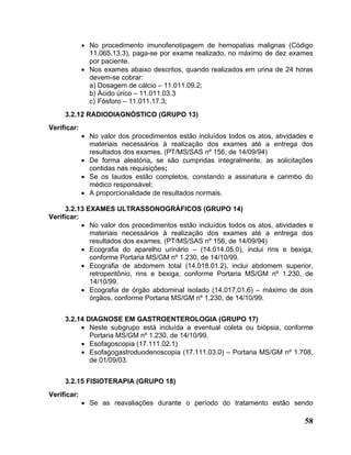 • No procedimento imunofenotipagem de hemopatias malignas (Código
               11.065.13.3), paga-se por exame realizado, no máximo de dez exames
               por paciente.
             • Nos exames abaixo descritos, quando realizados em urina de 24 horas
               devem-se cobrar:
               a) Dosagem de cálcio – 11.011.09.2;
               b) Ácido úrico – 11.011.03.3
               c) Fósforo – 11.011.17.3;
     3.2.12 RADIODIAGNÓSTICO (GRUPO 13)
Verificar:
             • No valor dos procedimentos estão incluídos todos os atos, atividades e
               materiais necessários à realização dos exames até a entrega dos
               resultados dos exames. (PT/MS/SAS nº 156, de 14/09/94)
             • De forma aleatória, se são cumpridas integralmente, as solicitações
               contidas nas requisições;
             • Se os laudos estão completos, constando a assinatura e carimbo do
               médico responsável;
             • A proporcionalidade de resultados normais.

     3.2.13 EXAMES ULTRASSONOGRÁFICOS (GRUPO 14)
Verificar:
           • No valor dos procedimentos estão incluídos todos os atos, atividades e
             materiais necessários à realização dos exames até a entrega dos
             resultados dos exames. (PT/MS/SAS nº 156, de 14/09/94)
           • Ecografia do aparelho urinário – (14.014.05.0), inclui rins e bexiga,
             conforme Portaria MS/GM nº 1.230, de 14/10/99.
           • Ecografia de abdomem total (14.018.01.2), inclui abdomem superior,
             retroperitônio, rins e bexiga, conforme Portaria MS/GM nº 1.230, de
             14/10/99.
           • Ecografia de órgão abdominal isolado (14.017.01.6) – máximo de dois
             órgãos, conforme Portaria MS/GM nº 1.230, de 14/10/99.


     3.2.14 DIAGNOSE EM GASTROENTEROLOGIA (GRUPO 17)
          • Neste subgrupo está incluída a eventual coleta ou biópsia, conforme
             Portaria MS/GM nº 1.230, de 14/10/99.
          • Esofagoscopia (17.111.02.1)
          • Esofagogastroduodenoscopia (17.111.03.0) – Portaria MS/GM nº 1.708,
             de 01/09/03.


     3.2.15 FISIOTERAPIA (GRUPO 18)
Verificar:
             • Se as reavaliações durante o período do tratamento estão sendo

                                                                                  58
 