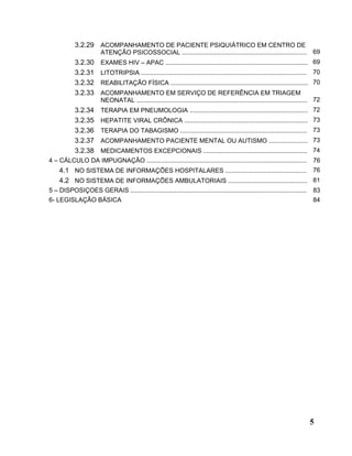 3.2.29 ACOMPANHAMENTO DE PACIENTE PSIQUIÁTRICO EM CENTRO DE
                        ATENÇÃO PSICOSSOCIAL ....................................................................... 69
            3.2.30      EXAMES HIV – APAC ................................................................................. 69
            3.2.31      LITOTRIPSIA ..............................................................................................   70
            3.2.32      REABILITAÇÃO FÍSICA .............................................................................. 70
            3.2.33      ACOMPANHAMENTO EM SERVIÇO DE REFERÊNCIA EM TRIAGEM
                        NEONATAL ................................................................................................. 72
            3.2.34      TERAPIA EM PNEUMOLOGIA ................................................................... 72
            3.2.35      HEPATITE VIRAL CRÔNICA ...................................................................... 73
            3.2.36      TERAPIA DO TABAGISMO ........................................................................ 73
            3.2.37      ACOMPANHAMENTO PACIENTE MENTAL OU AUTISMO ...................... 73
            3.2.38      MEDICAMENTOS EXCEPCIONAIS ........................................................... 74
4 – CÁLCULO DA IMPUGNAÇÃO ...........................................................................................                76
    4.1 NO SISTEMA DE INFORMAÇÕES HOSPITALARES .............................................. 76
    4.2 NO SISTEMA DE INFORMAÇÕES AMBULATORIAIS ............................................. 81
5 – DISPOSIÇOES GERAIS ....................................................................................................          83
6- LEGISLAÇÃO BÁSICA                                                                                                                 84




                                                                                                                                     5
 