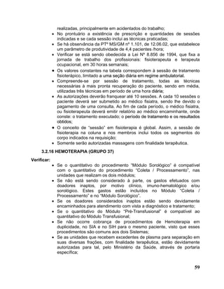 realizadas, principalmente em acidentados do trabalho;
             •   No prontuário a existência de prescrição e quantidades de sessões
                 indicadas e se cada sessão inclui as técnicas praticadas;
             •   Se há observância da PTº MS/GM nº 1.101, de 12.06.02, que estabelece
                 um parâmetro de produtividade de 4,4 pacientes /hora;
             •   Verificar se está sendo obedecida a Lei Nº 8.856 de 1994, que fixa a
                 jornada de trabalho dos profissionais: fisioterapeuta e terapeuta
                 ocupacional, em 30 horas semanais;
             •   Os valores constantes na tabela correspondem à sessão de tratamento
                 fisioterápico, limitado a uma seção diária em regime ambulatorial.
             •   Compreende-se por sessão de tratamento, todas as técnicas
                 necessárias à mais pronta recuperação do paciente, sendo em média,
                 utilizadas três técnicas em período de uma hora diária;
             •   As autorizações deverão franquear até 10 sessões. A cada 10 sessões o
                 paciente deverá ser submetido ao médico fisiatra, sendo lhe devido o
                 pagamento de uma consulta. Ao fim de cada período, o médico fisiatra,
                 ou fisioterapeuta deverá emitir relatório ao médico encaminhante, onde
                 conste: o tratamento executado; o período de tratamento e os resultados
                 obtidos;
             •   O conceito de “sessão” em fisioterapia é global. Assim, a sessão de
                 fisioterapia na coluna e nos membros inclui todos os segmentos do
                 corpo indicados na requisição;
             •   Somente serão autorizadas massagens com finalidade terapêutica.
     3.2.16 HEMOTERAPIA (GRUPO 37)
Verificar:
             • Se o quantitativo do procedimento “Módulo Sorológico” é compatível
               com o quantitativo do procedimento “Coleta / Processamento”, nas
               unidades que realizam os dois módulos;
             • Se não está sendo considerado à parte, os gastos efetuados com
               doadores inaptos, por motivo clínico, imuno-hematológico e/ou
               sorológico. Estes gastos estão incluídos no Módulo “Coleta /
               Processamento” e no “Módulo Sorológico”.
             • Se os doadores considerados inaptos estão sendo devidamente
               encaminhados para atendimento com vista a diagnóstico e tratamento;
             • Se o quantitativo do Módulo “Pré-Transfusional” é compatível ao
               quantitativo do Módulo Transfusional;
             • Se não ocorre cobrança de procedimentos de Hemoterapia em
               duplicidade, no SIA e no SIH para o mesmo paciente, visto que esses
               procedimentos são comuns aos dois Sistemas;
             • Se as unidades que recebem excedentes de plasma para separação em
               suas diversas frações, com finalidade terapêutica, estão devidamente
               autorizadas para tal, pelo Ministério da Saúde, através de portaria
               específica;


                                                                                     59
 