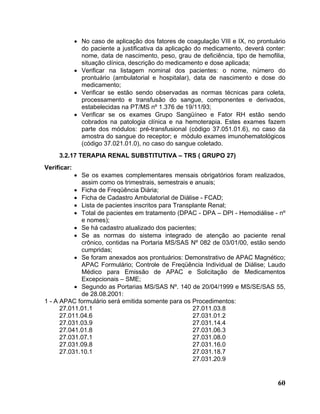 • No caso de aplicação dos fatores de coagulação VIII e IX, no prontuário
               do paciente a justificativa da aplicação do medicamento, deverá conter:
               nome, data de nascimento, peso, grau de deficiência, tipo de hemofilia,
               situação clínica, descrição do medicamento e dose aplicada;
             • Verificar na listagem nominal dos pacientes: o nome, número do
               prontuário (ambulatorial e hospitalar), data de nascimento e dose do
               medicamento;
             • Verificar se estão sendo observadas as normas técnicas para coleta,
               processamento e transfusão do sangue, componentes e derivados,
               estabelecidas na PT/MS nº 1.376 de 19/11/93;
             • Verificar se os exames Grupo Sangüíneo e Fator RH estão sendo
               cobrados na patologia clínica e na hemoterapia. Estes exames fazem
               parte dos módulos: pré-transfusional (código 37.051.01.6), no caso da
               amostra do sangue do receptor; e módulo exames imunohematológicos
               (código 37.021.01.0), no caso do sangue coletado.
     3.2.17 TERAPIA RENAL SUBSTITUTIVA – TRS ( GRUPO 27)
Verificar:
           • Se os exames complementares mensais obrigatórios foram realizados,
             assim como os trimestrais, semestrais e anuais;
           • Ficha de Freqüência Diária;
           • Ficha de Cadastro Ambulatorial de Diálise - FCAD;
           • Lista de pacientes inscritos para Transplante Renal;
           • Total de pacientes em tratamento (DPAC - DPA – DPI - Hemodiálise - nº
             e nomes);
           • Se há cadastro atualizado dos pacientes;
           • Se as normas do sistema integrado de atenção ao paciente renal
             crônico, contidas na Portaria MS/SAS Nº 082 de 03/01/00, estão sendo
             cumpridas;
           • Se foram anexados aos prontuários: Demonstrativo de APAC Magnético;
             APAC Formulário; Controle de Freqüência Individual de Diálise; Laudo
             Médico para Emissão de APAC e Solicitação de Medicamentos
             Excepcionais – SME;
           • Segundo as Portarias MS/SAS Nº. 140 de 20/04/1999 e MS/SE/SAS 55,
             de 28.08.2001:
1 - A APAC formulário será emitida somente para os Procedimentos:
      27.011.01.1                                    27.011.03.8
      27.011.04.6                                    27.031.01.2
      27.031.03.9                                    27.031.14.4
      27.041.01.8                                    27.031.06.3
      27.031.07.1                                    27.031.08.0
      27.031.09.8                                    27.031.16.0
      27.031.10.1                                    27.031.18.7
                                                     27.031.20.9


                                                                                   60
 
