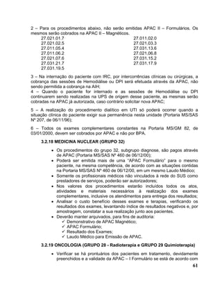 2 – Para os procedimentos abaixo, não serão emitidas APAC II – Formulários. Os
mesmos serão cobrados na APAC II – Magnéticos.
    27.021.01.7                                 27.011.02.0
    27.021.02.5                                 27.021.03.3
    27.011.05.4                                 27.031.13.6
    27.011.06.2                                 27.021.06.8
    27.021.07.6                                 27.031.15.2
    27.031.21.7                                 27.031.17.9
    27.031.19.5
3 – Na internação do paciente com IRC, por intercorrências clínicas ou cirúrgicas, a
cobrança das sessões de Hemodiálise ou DPI será efetuada através da APAC, não
sendo permitida a cobrança na AIH;
4 – Quando o paciente for internado e as sessões de Hemodiálise ou DPI
continuarem sendo realizadas na UPS de origem desse paciente, as mesmas serão
cobradas na APAC já autorizada, caso contrário solicitar nova APAC;
5 – A realização do procedimento dialítico em UTI só poderá ocorrer quando a
situação clínica do paciente exigir sua permanência nesta unidade (Portaria MS/SAS
Nº 207, de 06/11/96);
6 – Todos os exames complementares constantes na Portaria MS/GM 82, de
03/01/2000, devem ser cobrados por APAC e não por BPA.
     3.2.18 MEDICINA NUCLEAR (GRUPO 32)
          • Os procedimentos do grupo 32, subgrupo diagnose, são pagos através
            de APAC (Portaria MS/SAS Nº 460 de 06/12/00);
          • Poderá ser emitida mais de uma “APAC Formulário” para o mesmo
            paciente, na mesma competência, de acordo com as situações contidas
            na Portaria MS/SAS Nº 460 de 06/12/00, em um mesmo Laudo Médico;
          • Somente os profissionais médicos não vinculados à rede do SUS como
            prestadores de serviços, poderão ser autorizadores;
          • Nos valores dos procedimentos estarão incluídos todos os atos,
            atividades e materiais necessários à realização dos exames
            complementares, inclusive os atendimentos para entrega dos resultados;
          • Analisar o custo benefício desses exames e terapias, verificando os
            resultados dos exames, levantando índice de resultados negativos e, por
            amostragem, constatar a sua realização junto aos pacientes.
          • Deverão manter arquivados, para fins de auditoria:
                  Demonstrativo de APAC Magnético;
                  APAC Formulário;
                  Resultado dos Exames;
                  Laudo Médico para Emissão de APAC.
     3.2.19 ONCOLOGIA (GRUPO 28 - Radioterapia e GRUPO 29 Quimioterapia)
          • Verificar se há prontuários dos pacientes em tratamento, devidamente
            preenchidos e a validade da APAC – I Formulário se está de acordo com
                                                                                 61
 