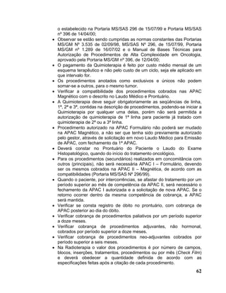 o estabelecido na Portaria MS/SAS 296 de 15/07/99 e Portaria MS/SAS
    nº 396 de 14/04/00;
•   Observar se estão sendo cumpridas as normas constantes das Portarias
    MS/GM Nº 3.535 de 02/09/98, MS/SAS Nº 296, de 15/07/99, Portaria
    MS/GM nº 1.289 de 16/07/02 e o Manual de Bases Técnicas para
    Autorização de Procedimentos de Alta Complexidade em Oncologia,
    aprovado pela Portaria MS/GM nº 396, de 12/04/00;
•   O pagamento da Quimioterapia é feito por custo médio mensal de um
    esquema terapêutico e não pelo custo de um ciclo, seja ele aplicado em
    que intervalo for.
•   Os procedimentos anotados como exclusivos e únicos não podem
    somar-se a outros, para o mesmo tumor.
•   Verificar a compatibilidade dos procedimentos cobrados nas APAC
    Magnético com o descrito no Laudo Médico e Prontuário.
•   A Quimioterapia deve seguir obrigatoriamente as seqüências de linha,
    1ª, 2ª e 3ª, contidas na descrição de procedimentos, podendo-se iniciar a
    Quimioterapia por qualquer uma delas, porém não será permitida a
    autorização de quimioterapia de 1ª linha para paciente já tratado com
    quimioterapia de 2ª ou a 3ª linha.
•   Procedimento autorizado na APAC Formulário não poderá ser mudado
    na APAC Magnético, a não ser que tenha sido previamente autorizado
    pelo gestor, através de solicitação em novo Laudo Médico para Emissão
    de APAC, com fechamento da 1ª APAC.
•   Deverá constar no Prontuário do Paciente o Laudo do Exame
    Histopatológico, quando do início do tratamento oncológico.
•   Para os procedimentos (secundários) realizados em concomitância com
    outros (principais), não será necessária APAC I – Formulário, devendo
    ser os mesmos cobrados na APAC II – Magnética, de acordo com as
    compatibilidades (Portaria MS/SAS Nº 296/99).
•   Quando o paciente, por intercorrências, se afastar do tratamento por um
    período superior ao mês de competência da APAC II, será necessário o
    fechamento da APAC I autorizada e a solicitação de nova APAC. Se o
    retorno ocorrer dentro da mesma competência de cobrança, a APAC
    será mantida.
•   Verificar se consta registro de óbito no prontuário, com cobrança de
    APAC posterior ao dia do óbito.
•   Verificar cobrança de procedimentos paliativos por um período superior
    a doze meses.
•   Verificar cobrança de procedimentos adjuvantes, não hormonal,
    cobrados por período superior a doze meses.
•   Verificar cobrança de procedimentos neo-adjuvantes cobrados por
    período superior a seis meses.
•   Na Radioterapia o valor dos procedimentos é por número de campos,
    blocos, inserções, tratamentos, procedimentos ou por mês (Check Film)
    e deverá obedecer a quantidade definida de acordo com as
    especificações feitas após a citação de cada procedimento.
                                                                          62
 