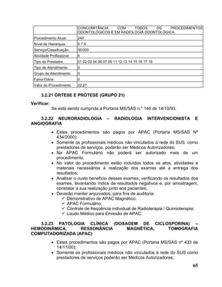 CONCOMITÂNCIA    COM     TODOS    OS     PROCEDIMENTOS
                          ODONTOLÓGICOS E EM RADIOLOGIA ODONTOLÓGICA.
 Procedimento Atual:      240
 Nível de Hierarquia      678
 Serviço/Classificação    00/000
 Atividade Profissional   6
 Tipo do Prestador        01 02 03 04 06 07 09 11 12 13 14 15 16 17 19
 Tipo de Atendimento      0
 Grupo de Atendimento     0
 Faixa Etária             0
 Valor do Procedimento    22,27

     3.2.21 ÓRTESE E PRÓTESE (GRUPO 21)
Verificar:
             Se está sendo cumprida a Portaria MS/SAS n.º 146 de 14/10/93.

    3.2.22 NEURORADIOLOGIA                 –   RADIOLOGIA         INTERVENCIONISTA   E
ANGIOGRAFIA
             • Estes procedimentos são pagos por APAC (Portaria MS/SAS Nº
               434/2000);
             • Somente os profissionais médicos não vinculados à rede do SUS, como
               prestadores de serviços, poderão ser Médicos Autorizadores;
             • Na APAC Formulário não poderá ser autorizado mais de um
               procedimento;
             • No valor do procedimento estão incluídos todos os atos, atividades e
               materiais necessários à realização dos exames até a entrega dos
               resultados;
             • Analisar o custo benefício desses exames, verificando os resultados dos
               exames, levantando índice de resultados negativos e, por amostragem,
               constatar a sua realização junto aos pacientes;
             • Deverão manter arquivados, para fins de auditoria:
                     Demonstrativo de APAC Magnético;
                     APAC Formulário;
                     Controle de freqüência individual de Radioterapia / Quimioterapia;
                     Laudo Médico para Emissão de APAC.

   3.2.23 PATOLOGIA CLÍNICA (DOSAGEM DE CICLOSPORINA) –
HEMODINÂMICA,     RESSONÂNCIA    MAGNÉTICA,  TOMOGRAFIA
COMPUTADORIZADA (APAC)
             • Estes procedimentos são pagos por APAC (Portaria MS/SAS nº 433 de
               14/11/00);
             • Somente os profissionais médicos não vinculados à rede do SUS como
               prestadores de serviços poderão ser Médicos Autorizadores;
                                                                                     65
 
