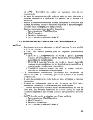 • Na APAC – Formulário não poderá ser autorizado mais de um
               procedimento;
             • No valor do procedimento estão incluídos todos os atos, atividades e
               materiais necessários à realização dos exames até a entrega dos
               resultados;
             • Analisar o custo benefício desses exames, verificando os resultados dos
               exames, levantando índice de resultados negativos e, por amostragem,
               constatar a sua realização junto aos pacientes;
             • Deverão manter arquivados, para fins de auditoria:
                     Demonstrativo de APAC Magnético;
                     APAC Formulário;
                     Resultado dos exames;
                     Laudo Médico para Emissão de APAC.

     3.2.24 ACOMPANHAMENTO DOS PACIENTES COM QUEIMADURAS
Verificar:
             • Se estes procedimentos são pagos por APAC conforme Portaria MS/GM
               nº 1.274 de 22/11/00;
             • A APAC será emitida somente para os seguintes procedimentos
               (principal):
                     38-051-01-0 Acompanhamento do médio e grande queimado
                     realizado em ambulatório de centro de referência em assistência à
                     queimados alta complexidade;
                     38-051-02-8 Acompanhamento do médio e grande queimado
                     realizado em ambulatório de centro de referência em assistência à
                     queimados alta complexidade intermediário;
                     38-053-03-6 Acompanhamento do médio e grande queimado
                     realizado em ambulatório de hospital geral;
             • Os procedimentos considerados secundários não necessitam de
               emissão de APAC I – Formulário, que são os curativos e as malhas
               compressivas;
             • O valor dos procedimentos inclui todos os atos, atividades e materiais
               necessários;
             • Somente os profissionais médicos não vinculados ao SUS, como
               prestadores de serviços, poderão ser Médicos Autorizadores;
             • O controle de freqüência individual deverá ser encaminhado, no final de
               cada mês, pela Unidade Prestadora de Serviço (UPS) ao setor da
               secretaria responsável pela revisão técnica e será preenchido em uma
               via;
             • As UPS deverão manter arquivadas, para fins de auditoria:
                     Demonstrativo de APAC Magnético;
                     APAC Formulário;
                     Resultado dos exames;
                     Laudo Médico para Emissão de APAC.


                                                                                   66
 