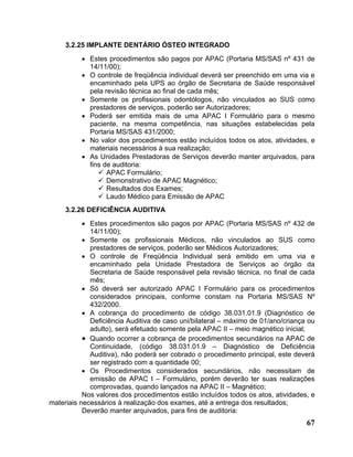 3.2.25 IMPLANTE DENTÁRIO ÓSTEO INTEGRADO
          • Estes procedimentos são pagos por APAC (Portaria MS/SAS nº 431 de
            14/11/00);
          • O controle de freqüência individual deverá ser preenchido em uma via e
            encaminhado pela UPS ao órgão de Secretaria de Saúde responsável
            pela revisão técnica ao final de cada mês;
          • Somente os profissionais odontólogos, não vinculados ao SUS como
            prestadores de serviços, poderão ser Autorizadores;
          • Poderá ser emitida mais de uma APAC I Formulário para o mesmo
            paciente, na mesma competência, nas situações estabelecidas pela
            Portaria MS/SAS 431/2000;
          • No valor dos procedimentos estão incluídos todos os atos, atividades, e
            materiais necessários à sua realização;
          • As Unidades Prestadoras de Serviços deverão manter arquivados, para
            fins de auditoria:
                  APAC Formulário;
                  Demonstrativo de APAC Magnético;
                  Resultados dos Exames;
                  Laudo Médico para Emissão de APAC
     3.2.26 DEFICIÊNCIA AUDITIVA
           • Estes procedimentos são pagos por APAC (Portaria MS/SAS nº 432 de
             14/11/00);
           • Somente os profissionais Médicos, não vinculados ao SUS como
             prestadores de serviços, poderão ser Médicos Autorizadores;
           • O controle de Freqüência Individual será emitido em uma via e
             encaminhado pela Unidade Prestadora de Serviços ao órgão da
             Secretaria de Saúde responsável pela revisão técnica, no final de cada
             mês;
           • Só deverá ser autorizado APAC I Formulário para os procedimentos
             considerados principais, conforme constam na Portaria MS/SAS Nº
             432/2000.
           • A cobrança do procedimento de código 38.031.01.9 (Diagnóstico de
             Deficiência Auditiva de caso uni/bilateral – máximo de 01/ano/criança ou
             adulto), será efetuado somente pela APAC II – meio magnético inicial;
           • Quando ocorrer a cobrança de procedimentos secundários na APAC de
             Continuidade, (código 38.031.01.9 – Diagnóstico de Deficiência
             Auditiva), não poderá ser cobrado o procedimento principal, este deverá
             ser registrado com a quantidade 00;
           • Os Procedimentos considerados secundários, não necessitam de
             emissão de APAC I – Formulário, porém deverão ter suas realizações
             comprovadas, quando lançados na APAC II – Magnético;
           Nos valores dos procedimentos estão incluídos todos os atos, atividades, e
materiais necessários à realização dos exames, até a entrega dos resultados;
           Deverão manter arquivados, para fins de auditoria:
                                                                                  67
 
