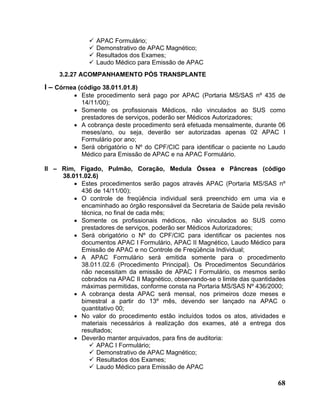 APAC Formulário;
                 Demonstrativo de APAC Magnético;
                 Resultados dos Exames;
                 Laudo Médico para Emissão de APAC
    3.2.27 ACOMPANHAMENTO PÓS TRANSPLANTE

I – Córnea (código 38.011.01.8)
         • Este procedimento será pago por APAC (Portaria MS/SAS nº 435 de
           14/11/00);
         • Somente os profissionais Médicos, não vinculados ao SUS como
           prestadores de serviços, poderão ser Médicos Autorizadores;
         • A cobrança deste procedimento será efetuada mensalmente, durante 06
           meses/ano, ou seja, deverão ser autorizadas apenas 02 APAC I
           Formulário por ano;
         • Será obrigatório o Nº do CPF/CIC para identificar o paciente no Laudo
           Médico para Emissão de APAC e na APAC Formulário.

II – Rim, Fígado, Pulmão, Coração, Medula Óssea e Pâncreas (código
     38.011.02.6)
         • Estes procedimentos serão pagos através APAC (Portaria MS/SAS nº
           436 de 14/11/00);
         • O controle de freqüência individual será preenchido em uma via e
           encaminhado ao órgão responsável da Secretaria de Saúde pela revisão
           técnica, no final de cada mês;
         • Somente os profissionais médicos, não vinculados ao SUS como
           prestadores de serviços, poderão ser Médicos Autorizadores;
         • Será obrigatório o Nº do CPF/CIC para identificar os pacientes nos
           documentos APAC I Formulário, APAC II Magnético, Laudo Médico para
           Emissão de APAC e no Controle de Freqüência Individual;
         • A APAC Formulário será emitida somente para o procedimento
           38.011.02.6 (Procedimento Principal). Os Procedimentos Secundários
           não necessitam da emissão de APAC I Formulário, os mesmos serão
           cobrados na APAC II Magnético, observando-se o limite das quantidades
           máximas permitidas, conforme consta na Portaria MS/SAS Nº 436/2000;
         • A cobrança desta APAC será mensal, nos primeiros doze meses e
           bimestral a partir do 13º mês, devendo ser lançado na APAC o
           quantitativo 00;
         • No valor do procedimento estão incluídos todos os atos, atividades e
           materiais necessários à realização dos exames, até a entrega dos
           resultados;
         • Deverão manter arquivados, para fins de auditoria:
                 APAC I Formulário;
                 Demonstrativo de APAC Magnético;
                 Resultados dos Exames;
                 Laudo Médico para Emissão de APAC

                                                                             68
 