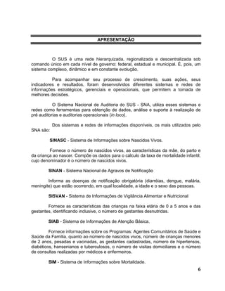 APRESENTAÇÃO



          O SUS é uma rede hierarquizada, regionalizada e descentralizada sob
comando único em cada nível de governo: federal, estadual e municipal. É, pois, um
sistema complexo, dinâmico e em constante evolução.

          Para acompanhar seu processo de crescimento, suas ações, seus
indicadores e resultados, foram desenvolvidos diferentes sistemas e redes de
informações estratégicos, gerenciais e operacionais, que permitem a tomada de
melhores decisões.

           O Sistema Nacional de Auditoria do SUS - SNA, utiliza esses sistemas e
redes como ferramentas para obtenção de dados, análise e suporte à realização de
pré auditorias e auditorias operacionais (in loco).

           Dos sistemas e redes de informações disponíveis, os mais utilizados pelo
SNA são:

         SINASC - Sistema de Informações sobre Nascidos Vivos.

         Fornece o número de nascidos vivos, as características da mãe, do parto e
da criança ao nascer. Compõe os dados para o cálculo da taxa de mortalidade infantil,
cujo denominador é o número de nascidos vivos.

        SINAN - Sistema Nacional de Agravos de Notificação

        Informa as doenças de notificação obrigatória (diarréias, dengue, malária,
meningite) que estão ocorrendo, em qual localidade, a idade e o sexo das pessoas.

        SISVAN - Sistema de Informações de Vigilância Alimentar e Nutricional

        Fornece as características das crianças na faixa etária de 0 a 5 anos e das
gestantes, identificando inclusive, o número de gestantes desnutridas.

        SIAB - Sistema de Informações de Atenção Básica.

         Fornece informações sobre os Programas: Agentes Comunitários de Saúde e
Saúde da Família, quanto ao número de nascidos vivos, número de crianças menores
de 2 anos, pesadas e vacinadas, as gestantes cadastradas, número de hipertensos,
diabéticos, hansenianos e tuberculosos, o número de visitas domiciliares e o número
de consultas realizadas por médicos e enfermeiros.

        SIM - Sistema de Informações sobre Mortalidade.
                                                                                   6
 