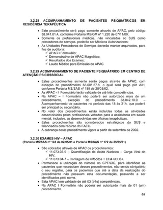 3.2.28 ACOMPANHAMENTO               DE    PACIENTES       PSIQUIÁTRICOS   EM
RESIDÊNCIA TERAPÊUTICA
          • Este procedimento será pago somente através de APAC, pelo código
            38.041.01.4, conforme Portaria MS/GM nº 1.220 de 07/11/00;
          • Somente os profissionais médicos, não vinculados ao SUS como
            prestadores de serviços, poderão ser Médicos Autorizadores;
          • As Unidades Prestadoras de Serviços deverão manter arquivados, para
            fins de auditoria:
                  APAC I Formulário;
                  Demonstrativo de APAC Magnético;
                  Resultados dos Exames;
                  Laudo Médico para Emissão de APAC

    3.2.29 ACOMPANHAMENTO DE PACIENTE PSIQUIÁTRICO EM CENTRO DE
ATENÇÃO PSICOSSOCIAL
          • Estes procedimentos somente serão pagos através de APAC, com
            exceção do procedimento 63.001.57.8, o qual será pago por AIH,
            conforme Portaria MS/SAS nº 189 de 20/03/02.
          • As APAC - I Formulário terão validade de até três competências.
          • Na APAC – I Formulário não poderá ser autorizado mais de um
            procedimento,      exceção     do     procedimento     38.042.10.0   –
            Acompanhamento de pacientes no período das 18 às 21h, que poderá
            ser principal ou secundário.
          • No valor dos procedimentos estão incluídas todas as atividades
            desenvolvidas pelos profissionais voltados para a assistência em saúde
            mental, inclusive, as desenvolvidas em oficinas terapêuticas.
          • Estes procedimentos são considerados estratégicos do SUS e
            financiados com recurso do FAEC.
          • A cobrança deste procedimento vigora a partir de setembro de 2002.

     3.2.30 EXAMES HIV – APAC
(Portaria MS/SAS nº 143 de 02/05/01 e Portaria MS/SAS nº 172 de 25/05/01)

          • São cobrados através de APAC os procedimentos:
                  11.073.03-9 – Quantificação de Ácido Nucleico – Carga Viral do
                  HIV;
                  11.073.04-7 – Contagem de linfócitos T CD4+/CD8+.
          • Permanece a utilização do número do CPF/CIC, para identificar os
            pacientes que necessitam desses procedimentos, não sendo obrigatório
            o seu registro, para os pacientes que até a data da realização do
            procedimento não possuam esta documentação, passando a ser
            identificados pelo nome.
          • Esta APAC tem validade de até 03 (três) competências.
          • Na APAC I Formulário não poderá ser autorizado mais de 01 (um)
            procedimento.
                                                                               69
 