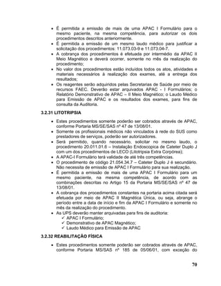 • É permitida a emissão de mais de uma APAC I Formulário para o
      mesmo paciente, na mesma competência, para autorizar os dois
      procedimentos descritos anteriormente.
    • É permitida a emissão de um mesmo laudo médico para justificar a
      solicitação dos procedimentos: 11.073.03-9 e 11.073.04-7.
    • A cobrança dos procedimentos é efetuada por intermédio da APAC II
      Meio Magnético e deverá ocorrer, somente no mês da realização do
      procedimento;
    • No valor dos procedimentos estão incluídos todos os atos, atividades e
      materiais necessários à realização dos exames, até a entrega dos
      resultados;
    • Os reagentes serão adquiridos pelas Secretarias de Saúde por meio de
      recursos FAEC. Deverão estar arquivados APAC - I Formulários; o
      Relatório Demonstrativo de APAC – II Meio Magnético; o Laudo Médico
      para Emissão de APAC e os resultados dos exames, para fins de
      consulta da Auditoria.
3.2.31 LITOTRIPSIA
    • Estes procedimentos somente poderão ser cobrados através de APAC,
      conforme Portaria MS/SE/SAS nº 47 de 13/08/01.
    • Somente os profissionais médicos não vinculados à rede do SUS como
      prestadores de serviços, poderão ser autorizadores.
    • Será permitido, quando necessário, solicitar no mesmo laudo, o
      procedimento 20.011.01.6 – Instalação Endoscopica de Cateter Duplo J
      com um dos procedimentos de LECO (Litotripsia Extra Corpórea);
    • A APAC-I Formulário terá validade de até três competências.
    • O procedimento de código 21.054.34.7 – Cateter Duplo J é secundário.
      Não necessita de emissão de APAC I Formulário para sua realização.
    • É permitida a emissão de mais de uma APAC I Formulário para um
      mesmo paciente, na mesma competência, de acordo com as
      combinações descritas no Artigo 15 da Portaria MS/SE/SAS nº 47 de
      13/08/01.
    • A cobrança dos procedimentos constantes na portaria acima citada será
      efetuada por meio de APAC II Magnética Única, ou seja, abrange o
      período entre a data de início e fim da APAC I Formulário e somente no
      mês da realização do procedimento.
    • As UPS deverão manter arquivadas para fins de auditoria:
           APAC I Formulário;
           Demonstrativo de APAC Magnético;
           Laudo Médico para Emissão de APAC
3.2.32 REABILITAÇÃO FÍSICA
    • Estes procedimentos somente poderão ser cobrados através de APAC,
      conforme Portaria MS/SAS nº 185 de 05/06/01, com exceção do


                                                                         70
 