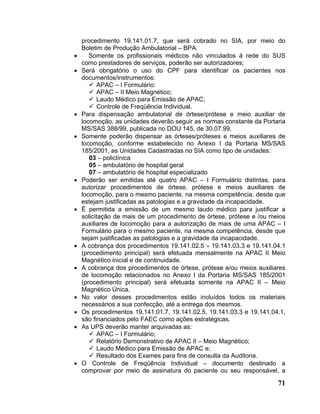 procedimento 19.141.01.7, que será cobrado no SIA, por meio do
    Boletim de Produção Ambulatorial – BPA.
•      Somente os profissionais médicos não vinculados à rede do SUS
    como prestadores de serviços, poderão ser autorizadores;
•   Será obrigatório o uso do CPF para identificar os pacientes nos
    documentos/instrumentos:
          APAC – I Formulário:
          APAC – II Meio Magnético;
          Laudo Médico para Emissão de APAC;
          Controle de Freqüência Individual.
•   Para dispensação ambulatorial de órtese/prótese e meio auxiliar de
    locomoção, as unidades deverão seguir as normas constante da Portaria
    MS/SAS 388/99, publicada no DOU 145, de 30.07.99.
•   Somente poderão dispensar as órteses/próteses e meios auxiliares de
    locomoção, conforme estabelecido no Anexo I da Portaria MS/SAS
    185/2001, as Unidades Cadastradas no SIA como tipo de unidades:
       03 – policlínica
       05 – ambulatório de hospital geral
       07 – ambulatório de hospital especializado
•   Poderão ser emitidas até quatro APAC – I Formulário distintas, para
    autorizar procedimentos de órtese, prótese e meios auxiliares de
    locomoção, para o mesmo paciente, na mesma competência, desde que
    estejam justificadas as patologias e a gravidade da incapacidade.
•   É permitida a emissão de um mesmo laudo médico para justificar a
    solicitação de mais de um procedimento de órtese, prótese e /ou meios
    auxiliares de locomoção para a autorização de mais de uma APAC – I
    Formulário para o mesmo paciente, na mesma competência, desde que
    sejam justificadas as patologias e a gravidade da incapacidade.
•   A cobrança dos procedimentos 19.141.02.5 – 19.141.03.3 e 19.141.04.1
    (procedimento principal) será efetuada mensalmente na APAC II Meio
    Magnético inicial e de continuidade.
•   A cobrança dos procedimentos de órtese, prótese e/ou meios auxiliares
    de locomoção relacionados no Anexo I da Portaria MS/SAS 185/2001
    (procedimento principal) será efetuada somente na APAC II – Meio
    Magnético Única.
•   No valor desses procedimentos estão incluídos todos os materiais
    necessários a sua confecção, até a entrega dos mesmos.
•   Os procedimentos 19.141.01.7, 19.141.02.5, 19.141.03.3 e 19.141.04.1,
    são financiados pelo FAEC como ações estratégicas.
•   As UPS deverão manter arquivadas as:
          APAC – I Formulário;
          Relatório Demonstrativo de APAC II – Meio Magnético;
          Laudo Médico para Emissão de APAC e;
          Resultado dos Exames para fins de consulta da Auditoria.
•   O Controle de Freqüência Individual – documento destinado a
    comprovar por meio de assinatura do paciente ou seu responsável, a

                                                                      71
 