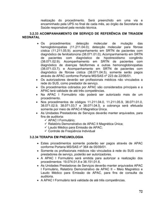 realização do procedimento. Será preenchido em uma via e
         encaminhado pela UPS no final de cada mês, ao órgão da Secretaria de
         Saúde responsável pela revisão técnica.
   3.2.33 ACOMPANHAMENTO EM SERVIÇO DE REFERÊNCIA EM TRIAGEM
NEONATAL
       • Os     procedimentos:    detecção     molecular   de   mutação   das
         hemoglobinopatias (11.211.04.0); detecção molecular para fibrose
         cística (11.211.05.9); acompanhamento em SRTN de pacientes com
         diagnóstico de fenilcetonúria (38.071.01.0); Acompanhamento em SRTN
         de pacientes com diagnóstico de hipotireoidismo congênito
         (38.071.02.9); Acompanhamento em SRTN de pacientes com
         diagnóstico de doenças falciformes e outras hemonoglobinopatias
         (38.071.03.7); e Acompanhamento em SRTN de pacientes com
         diagnóstico de fibrose cística (38.071.04.5), somente serão pagos
         através de APAC conforme Portaria MS/SAS nº 223 de 22/06/01.
      • Os autorizadores deverão ser profissionais médicos não vinculados a
         rede do SUS, como prestador de serviço.
      • Os procedimentos cobrados por APAC são considerados principais e a
         APAC terá validade de até três competências.
      • Na APAC I Formulário não poderá ser autorizado mais de um
         procedimento.
      • Nos procedimentos de códigos 11.211.04.0, 11.211.05.9, 38.071.01.0,
         38.071.02.9, 38.071.03.7 e 38.071.04.5, a cobrança será efetuada
         somente por meio de APAC-II Magnética Única.
      • As Unidades Prestadoras de Serviços deverão manter arquivados, para
         fins de auditoria:
               APAC I Formulário;
               Relatório Demonstrativo de APAC II Magnética Única;
               Laudo Médico para Emissão de APAC;
               Controle de Freqüência Individual
   3.2.34 TERAPIA EM PNEUMOLOGIA
       • Estes procedimentos somente poderão ser pagos através de APAC
         conforme Portaria MS/SAS nº 364 de 05/09/01.
       • Somente os profissionais médicos não vinculados à rede do SUS como
         prestadores de serviço, poderão ser autorizadores.
       • A APAC I Formulário será emitida para autorizar a realização dos
         procedimentos: 19.074.01.8 e 38.151.01.6.
       • As Unidades Prestadoras de Serviços deverão manter arquivados APAC
         I Formulário, Relatório Demonstrativo de APAC II – Meio Magnético e
         Laudo Médico para Emissão de APAC, para fins de consulta da
         auditoria.
       • A APAC I Formulário terá validade de até três competências.


                                                                          72
 