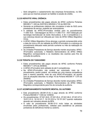 •   Será obrigatório o cadastramento das empresas fornecedoras, no SIA,
        para que as mesmas possam se habilitar à cessão de crédito.

3.2.35 HEPATITE VIRAL CRÔNICA
    • Estes procedimentos são pagos através de APAC conforme Portarias
      MS/GM nº 1.320 de 23/07/02 e MS/SAS nº 03 de 09/01/04.
    • Somente os profissionais médicos não vinculados à rede do SUS como
      prestadores de serviço, poderão ser autorizadores.
    • A validade da APAC-I/Formulário emitida para os procedimentos
      11.065.16.8 – Genotipagem do HCV e 11.065.17.6 – HCV Detecção por
      tecnologia biomolecular de ácido ribonucleico, é de 3 competência e a
      sua cobrança deverá ser efetuada por meio de APAC II/Meio Magnético
      Única.
    • A APAC II/Meio Magnético Única abrange o período compreendido entre
      a data de início e fim da validade da APAC-I/Formulário e a cobrança do
      procedimento efetuada neste período somente no mês da realização do
      procedimento.
    • As Unidades Prestadoras de Serviço deverão manter arquivados: APAC-
      I/Formulário autorizada, o Relatório Demonstrativo de APAC II/Meio
      Magnético correspondente e os resultados dos exames para fins de
      consulta da auditoria.

3.2.36 TERAPIA DO TABAGISMO
    • Estes procedimentos são pagos através de APAC conforme Portaria
      MS/GM nº 1.575 de 29/08/02.
    • A APAC-I/Formulário terá validade de até 3 competências.
    • Na APAC-I/Formulário não poderá ser autorizado mais de 1
      procedimento, porém poderá ser emitida em uma mesma competência
      para o mesmo paciente, mais de uma APAC-I/Formulário, de acordo
      com as situações descritas no artigo 16 da Portaria MS/GM nº 1.575 de
      29/08/02.
    • As Unidades Prestadoras de Serviço deverão manter arquivados: APAC-
      I/Formulário autorizada, o Relatório Demonstrativo de APAC II/Meio
      Magnético correspondente para fins de consulta da auditoria.

3.2.37 ACOMPANHAMENTO PACIENTE MENTAL OU AUTISMO
    • Este procedimento (38.081.01.6) é pago através de APAC conforme
      Portaria MS/GM nº 1.635 de 12/09/02.
    • Os procedimentos: 07.021.04.6, 07.021.05.4, 07.021.06.2, 07.021.07.0,
      18.011.01.2, 19.141.01.7, 19.151.03.9 e 19.151.04.7 quando realizados
      deverão ser cobrados através de BPA.
    • O valor do procedimento 38.081.01.6 inclui todas as atividades
      envolvidas pelos profissionais, voltadas para assistência às pessoas
      portadoras de deficiência mental ou autismo.
                                                                          73
 