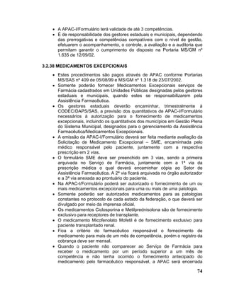 • A APAC-I/Formulário terá validade de até 3 competências.
   • É de responsabilidade dos gestores estaduais e municipais, dependendo
     das prerrogativas e competências compatíveis com o nível de gestão,
     efetuarem o acompanhamento, o controle, a avaliação e a auditoria que
     permitam garantir o cumprimento do disposto na Portaria MS/GM nº
     1.635 de 12/09/02.

3.2.38 MEDICAMENTOS EXCEPCIONAIS
   • Estes procedimentos são pagos através de APAC conforme Portarias
     MS/SAS nº 409 de 05/08/99 e MS/GM nº 1.318 de 23/07/2002.
   • Somente poderão fornecer Medicamentos Excepcionais serviços de
     Farmácia cadastrados em Unidades Públicas designadas pelos gestores
     estaduais e municipais, quando estes se responsabilizarem pela
     Assistência Farmacêutica.
   • Os gestores estaduais deverão encaminhar, trimestralmente à
     CODEC/DAPS/SAS, a previsão dos quantitativos de APAC-I/Formulário
     necessários à autorização para o fornecimento de medicamentos
     excepcionais, incluindo os quantitativos dos municípios em Gestão Plena
     do Sistema Municipal, designados para o gerenciamento da Assistência
     Farmacêutica/Medicamentos Excepcionais.
   • A emissão da APAC-I/Formulário deverá ser feita mediante avaliação da
     Solicitação de Medicamento Excepcional – SME, encaminhada pelo
     médico responsável pelo paciente, juntamente com a respectiva
     prescrição em 2 vias.
   • O formulário SME deve ser preenchido em 3 vias, sendo a primeira
     arquivada no Serviço de Farmácia, juntamente com a 1ª via da
     prescrição médica o qual deverá encaminhar cópia ao Setor de
     Assistência Farmacêutica. A 2ª via ficará arquivada no órgão autorizador
     e a 3ª via anexada ao prontuário do paciente.
   • Na APAC-I/Formulário poderá ser autorizado o fornecimento de um ou
     mais medicamentos excepcionais para uma ou mais de uma patologia.
   • Somente poderão ser autorizados medicamentos para as patologias
     constantes no protocolo de cada estado da federação, o que deverá ser
     divulgado por meio da imprensa oficial.
   • Os medicamentos Ciclosporina e Metilprednisolona são de fornecimento
     exclusivo para receptores de transplante.
   • O medicamento Micofenolato Mofetil é de fornecimento exclusivo para
     paciente transplantado renal.
   • Fica a critério do farmacêutico responsável o fornecimento de
     medicamento para mais de um mês de competência, porém o registro da
     cobrança deve ser mensal.
   • Quando o paciente não comparecer ao Serviço de Farmácia para
     receber o medicamento por um período superior a um mês de
     competência e não tenha ocorrido o fornecimento antecipado do
     medicamento pelo farmacêutico responsável, a APAC será encerrada

                                                                          74
 