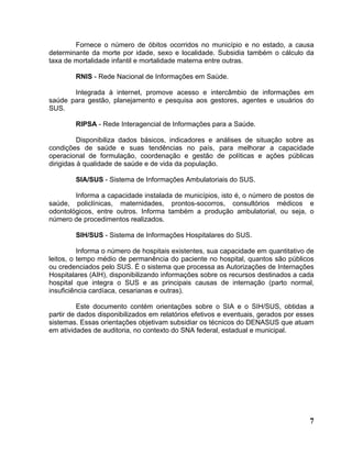 Fornece o número de óbitos ocorridos no município e no estado, a causa
determinante da morte por idade, sexo e localidade. Subsidia também o cálculo da
taxa de mortalidade infantil e mortalidade materna entre outras.

        RNIS - Rede Nacional de Informações em Saúde.

       Integrada à internet, promove acesso e intercâmbio de informações em
saúde para gestão, planejamento e pesquisa aos gestores, agentes e usuários do
SUS.

        RIPSA - Rede Interagencial de Informações para a Saúde.

          Disponibiliza dados básicos, indicadores e análises de situação sobre as
condições de saúde e suas tendências no país, para melhorar a capacidade
operacional de formulação, coordenação e gestão de políticas e ações públicas
dirigidas à qualidade de saúde e de vida da população.

        SIA/SUS - Sistema de Informações Ambulatoriais do SUS.

        Informa a capacidade instalada de municípios, isto é, o número de postos de
saúde, policlínicas, maternidades, prontos-socorros, consultórios médicos e
odontológicos, entre outros. Informa também a produção ambulatorial, ou seja, o
número de procedimentos realizados.

        SIH/SUS - Sistema de Informações Hospitalares do SUS.

          Informa o número de hospitais existentes, sua capacidade em quantitativo de
leitos, o tempo médio de permanência do paciente no hospital, quantos são públicos
ou credenciados pelo SUS. É o sistema que processa as Autorizações de Internações
Hospitalares (AIH), disponibilizando informações sobre os recursos destinados a cada
hospital que integra o SUS e as principais causas de internação (parto normal,
insuficiência cardíaca, cesarianas e outras).

          Este documento contém orientações sobre o SIA e o SIH/SUS, obtidas a
partir de dados disponibilizados em relatórios efetivos e eventuais, gerados por esses
sistemas. Essas orientações objetivam subsidiar os técnicos do DENASUS que atuam
em atividades de auditoria, no contexto do SNA federal, estadual e municipal.




                                                                                    7
 