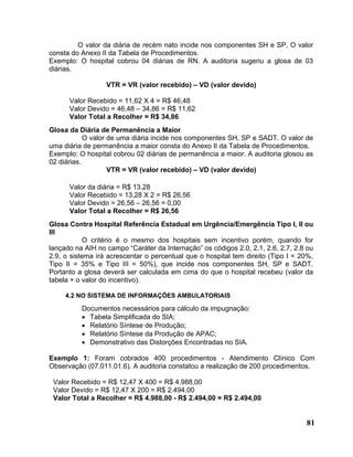 O valor da diária de recém nato incide nos componentes SH e SP. O valor
consta do Anexo II da Tabela de Procedimentos.
Exemplo: O hospital cobrou 04 diárias de RN. A auditoria sugeriu a glosa de 03
diárias.

                  VTR = VR (valor recebido) – VD (valor devido)

      Valor Recebido = 11,62 X 4 = R$ 46,48
      Valor Devido = 46,48 – 34,86 = R$ 11,62
      Valor Total a Recolher = R$ 34,86
Glosa da Diária de Permanência a Maior
            O valor de uma diária incide nos componentes SH, SP e SADT. O valor de
uma diária de permanência a maior consta do Anexo II da Tabela de Procedimentos.
Exemplo: O hospital cobrou 02 diárias de permanência a maior. A auditoria glosou as
02 diárias.
                    VTR = VR (valor recebido) – VD (valor devido)

      Valor da diária = R$ 13,28
      Valor Recebido = 13,28 X 2 = R$ 26,56
      Valor Devido = 26,56 – 26,56 = 0,00
      Valor Total a Recolher = R$ 26,56
Glosa Contra Hospital Referência Estadual em Urgência/Emergência Tipo I, II ou
III
           O critério é o mesmo dos hospitais sem incentivo porém, quando for
lançado na AIH no campo “Caráter da Internação” os códigos 2.0, 2.1, 2.6, 2.7, 2.8 ou
2.9, o sistema irá acrescentar o percentual que o hospital tem direito (Tipo I = 20%,
Tipo II = 35% e Tipo III = 50%), que incide nos componentes SH, SP e SADT.
Portanto a glosa deverá ser calculada em cima do que o hospital recebeu (valor da
tabela + o valor do incentivo).

     4.2 NO SISTEMA DE INFORMAÇÕES AMBULATORIAIS

          Documentos necessários para cálculo da impugnação:
          • Tabela Simplificada do SIA;
          • Relatório Síntese de Produção;
          • Relatório Síntese da Produção de APAC;
          • Demonstrativo das Distorções Encontradas no SIA.

Exemplo 1: Foram cobrados 400 procedimentos - Atendimento Clínico Com
Observação (07.011.01.6). A auditoria constatou a realização de 200 procedimentos.

 Valor Recebido = R$ 12,47 X 400 = R$ 4.988,00
 Valor Devido = R$ 12,47 X 200 = R$ 2.494,00
 Valor Total a Recolher = R$ 4.988,00 - R$ 2.494,00 = R$ 2.494,00


                                                                                  81
 