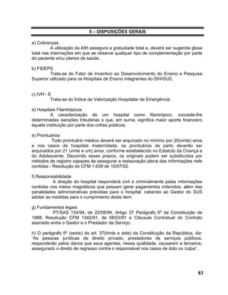 5 – DISPOSIÇÕES GERAIS

a) Cobranças
          A utilização da AIH assegura a gratuidade total e, deverá ser sugerida glosa
total nas internações em que se observe qualquer tipo de complementação por parte
do paciente e/ou planos de saúde.

b) FIDEPS
         Trata-se do Fator de Incentivo ao Desenvolvimento do Ensino e Pesquisa
Superior utilizado para os Hospitais de Ensino integrantes do SIH/SUS.


c) IVH - E
          Trata-se do Índice de Valorização Hospitalar de Emergência.

d) Hospitais Filantrópicos
         A caracterização de um hospital como filantrópico, concede-lhe
determinadas isenções tributárias o que, em suma, significa maior aporte financeiro
àquela instituição por parte dos cofres públicos.

e) Prontuários
          Todo prontuário médico deverá ser arquivado no mínimo por 20(vinte) anos
e nos casos de hospitais maternidade, os prontuários de parto deverão ser
arquivados por 21 (vinte e um) anos, conforme estabelecido no Estatuto da Criança e
do Adolescente. Decorrido esses prazos, os originais podem ser substituídos por
métodos de registro capazes de assegurar a restauração plena das informações nele
contidas - Resolução do CFM 1.639 de 10/07/02.

f) Responsabilidade
          A direção do hospital responderá civil e criminalmente pelas informações
contidas nos meios magnéticos que possam gerar pagamentos indevidos, além das
penalidades administrativas previstas para o hospital, cabendo ao Gestor do SUS
adotar as medidas para o cumprimento deste item.

g) Fundamentos legais
          PT/SAS 134/94, de 22/08/94; Artigo 37 Parágrafo 6º da Constituição de
1988; Resolução CFM 1342/91, de 08/03/91 e Cláusula Contratual do Contrato
assinado entre o Gestor e o Prestador de Serviço.

h) O parágrafo 6º (sexto) do art. 37(trinta e sete) da Constituição da República, diz:
“As pessoas jurídicas de direito privado, prestadores de serviços públicos,
responderão pelos danos que seus agentes, nessa qualidade, causarem a terceiros,
assegurado o direito de regresso contra o responsável nos casos de dolo ou culpa”.




                                                                                   83
 