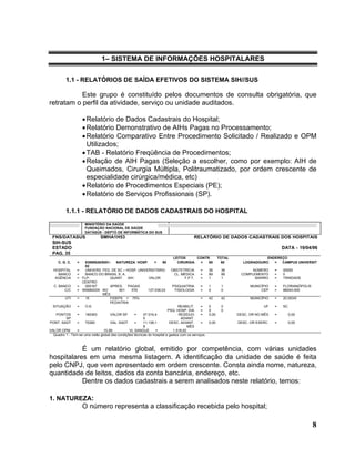 1– SISTEMA DE INFORMAÇÕES HOSPITALARES

          1.1 - RELATÓRIOS DE SAÍDA EFETIVOS DO SISTEMA SIH//SUS

           Este grupo é constituído pelos documentos de consulta obrigatória, que
retratam o perfil da atividade, serviço ou unidade auditados.

                     • Relatório de Dados Cadastrais do Hospital;
                     • Relatório Demonstrativo de AIHs Pagas no Processamento;
                     • Relatório Comparativo Entre Procedimento Solicitado / Realizado e OPM
                       Utilizados;
                     • TAB - Relatório Freqüência de Procedimentos;
                     • Relação de AIH Pagas (Seleção a escolher, como por exemplo: AIH de
                       Queimados, Cirurgia Múltipla, Politraumatizado, por ordem crescente de
                       especialidade cirúrgica/médica, etc)
                     • Relatório de Procedimentos Especiais (PE);
                     • Relatório de Serviços Profissionais (SP).

          1.1.1 - RELATÓRIO DE DADOS CADASTRAIS DO HOSPITAL
                      MINISTÉRIO DA SAÚDE
                      FUNDAÇÃO NACIONAL DE SAÚDE
                      DATASUS - DEPTO DE INFORMÁTICA DO SUS
 FNS/DATASUS                   SMHA1H53                                                  RELATÓRIO DE DADOS CADASTRAIS DOS HOSPITAIS
 SIH-SUS
 ESTADO                                                                                                                                  DATA - 19/04/96
 PAG. 35
                                                                            LEITOS     CONTR.              TOTAL               ENDEREÇO
     C. G. C.    =     83899526/0001-  NATUREZA HOSP.       =   90            CIRURGIA  =   60               60      LOGRADOURO   =  CAMPUS UNIVERSIT
                       82
  HOSPITAL       =     UNIVERS. FED. DE SC – HOSP. UNIVERSITÁRIO           OBSTETRÍCIA       =      36      36            NÚMERO     =   00000
    BANCO        =     BANCO DO BRASIL S. A.                                CL. MÉDICA       =      89      89       COMPLEMENTO     =   0
   AGÊNCIA       =   FLP-           QUANT     AIH       VALOR                    F.P.T.      =      1       1              BAIRRO    =   TRINDADE
                     CENTRO
  C. BANCO       =     000167       APRES. PAGAS                            PSIQUIATRIA      =      1       1            MUNICÍPIO   =   FLORIANÓPOLIS
        C/C      =   555680029 NO        601    576     127.036,03           TISIOLOGIA      =      0       0                 CEP    =   88040-000
                                MÊS
         UTI     =     15           FIDEPS = 75%                                             =      42      42           MUNICÍPIO   =   20.053/0
                                    PEDIATRIA
  SITUAÇÃO       =     O.K.                                                    REABILIT.      =     0       0                  UF    =   SC
                                                                         PSQ. HOSP. DIA       =     0       0
   PONTOS       =    180363         VALOR SP       =     47.516,4               RESÍDUO       =     0,00           DESC. OR NO MÊS   =        0,00
         SP                                              5                       ADIANT.
PONT. SADT      =    70260          VAL. SADT      =     11.138,1         DESC. ADIANT.       =     0,00           DESC. OR EXERC.   =        0,00
                                                         8                           MÊS
VALOR OPM       =               15,99           VL SANGUE       =           1.516,62
  Quadro 1 - Tem-se uma visão global das condições técnicas do hospital e gastos com os serviços.



           É um relatório global, emitido por competência, com várias unidades
hospitalares em uma mesma listagem. A identificação da unidade de saúde é feita
pelo CNPJ, que vem apresentado em ordem crescente. Consta ainda nome, natureza,
quantidade de leitos, dados da conta bancária, endereço, etc.
           Dentre os dados cadastrais a serem analisados neste relatório, temos:

1. NATUREZA:
                     O número representa a classificação recebida pelo hospital;

                                                                                                                                                         8
 