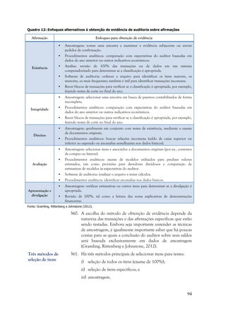 94
Quadro 12: Enfoques alternativos à obtenção de evidência de auditoria sobre afirmações
Afirmação Enfoques para obtenção de evidência
Existência
• Amostragem: tomar uma amostra e examinar a evidência subjacente ou enviar
pedidos de confirmação.
• Procedimentos analíticos: comparação com expectativas do auditor baseadas em
dados do ano anterior ou outros indicativos econômicos.
• Análise: revisão de 100% das transações ou de dados em um sistema
computadorizado para determinar se a classificação é apropriada.
• Software de auditoria: ordenar o arquivo para identificar os itens maiores, os
menores, os mais frequentes; também é útil para identificar transações incomuns.
• Rever blocos de transações para verificar se a classificação é apropriada, por exemplo,
fazendo testes de corte no final do ano.
Integridade
• Amostragem: selecionar uma amostra em busca de passivos contabilizados de forma
incompleta.
• Procedimentos analíticos: comparação com expectativas do auditor baseadas em
dados do ano anterior ou outros indicativos econômicos.
• Rever blocos de transações para verificar se a classificação é apropriada, por exemplo,
fazendo testes de corte no final do ano.
Direitos
• Amostragem: geralmente em conjunto com testes de existência, mediante o exame
de documentos originais.
• Procedimentos analíticos: buscar relações incomuns (saldo de caixa superior ou
inferior ao esperado ou anomalias semelhantes nos dados básicos).
Avaliação
• Amostragem: selecionar itens e associá-los a documentos originais (por ex., contratos
de compra ou faturas).
• Procedimentos analíticos: exame de modelos utilizados para predizer valores
estimados, tais como provisões para devedores duvidosos e comparação de
estimativas de modelos às expectativas do auditor.
• Software de auditoria: totalizar o arquivo e testar cálculos.
• Procedimentos analíticos: identificar anomalias nos dados básicos.
Apresentação e
divulgação
• Amostragem: verificar estimativas ou outros itens para determinar se a divulgação é
apropriada.
• Revisão de 100%, tal como a leitura das notas explicativas de demonstrações
financeiras.
Fonte: Gramling, Rittenberg e Johnstone (2012).
360. A escolha do método de obtenção de evidência depende da
natureza das transações e das afirmações específicas que estão
sendo testadas. Embora seja importante entender as técnicas
de amostragem, é igualmente importante saber que há poucas
contas para as quais a conclusão do auditor sobre seus saldos
será baseada exclusivamente em dados de amostragem
(Gramling, Rittenberg e Johnstone, 2012).
361. Há três métodos principais de selecionar itens para testes:
i) seleção de todos os itens (exame de 100%);
ii) seleção de itens específicos; e
iii) amostragem.
Três métodos de
seleção de itens
 