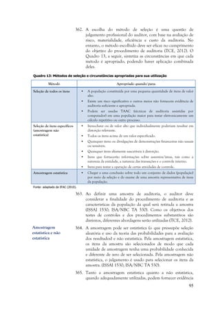 95
362. A escolha do método de seleção é uma questão de
julgamento profissional do auditor, com base na avaliação de
risco, materialidade, eficiência e custo da auditoria. No
entanto, o método escolhido deve ser eficaz no cumprimento
do objetivo do procedimento de auditoria (TCE, 2012). O
Quadro 13, a seguir, sintetiza as circunstâncias em que cada
método é apropriado, podendo haver aplicação combinada
deles.
Quadro 13: Métodos de seleção e circunstâncias apropriadas para sua utilização
Método Apropriado quando/para:
Seleção de todos os itens • A população constituída por uma pequena quantidade de itens de valor
alto.
• Existe um risco significativo e outros meios não fornecem evidência de
auditoria suficiente e apropriada.
• Podem ser usadas TAAC (técnicas de auditoria assistidas por
computador) em uma população maior para testar eletronicamente um
cálculo repetitivo ou outro processo.
Seleção de itens específicos
(amostragem não
estatística)
• Itens-chave ou de valor alto que individualmente poderiam resultar em
distorção relevante.
• Todos os itens acima de um valor especificado.
• Quaisquer itens ou divulgações de demonstrações financeiras não usuais
ou sensíveis.
• Quaisquer itens altamente suscetíveis à distorção.
• Itens que fornecerão informações sobre assuntos/áreas, tais como a
natureza da entidade, a natureza das transações e o controle interno.
• Itens para testar a operação de certas atividades de controle.
Amostragem estatística • Chegar a uma conclusão sobre todo um conjunto de dados (população)
por meio da seleção e do exame de uma amostra representativa de itens
da população.
Fonte: adaptado de IFAC (2010).
363. Ao definir uma amostra de auditoria, o auditor deve
considerar a finalidade do procedimento de auditoria e as
características da população da qual será retirada a amostra
(ISSAI 1530; ISA/NBC TA 530). Como os objetivos dos
testes de controles e dos procedimentos substantivos são
distintos, diferentes abordagens serão utilizadas (TCE, 2012).
364. A amostragem pode ser estatística (o que pressupõe seleção
aleatória e uso da teoria das probabilidades para a avaliação
dos resultados) e não estatística. Pela amostragem estatística,
os itens da amostra são selecionados de modo que cada
unidade de amostragem tenha uma probabilidade conhecida
e diferente de zero de ser selecionada. Pela amostragem não
estatística, o julgamento é usado para selecionar os itens da
amostra. (ISSAI 1530; ISA/NBC TA 530).
365. Tanto a amostragem estatística quanto a não estatística,
quando adequadamente utilizadas, podem fornecer evidência
Amostragem
estatística e não
estatística
 