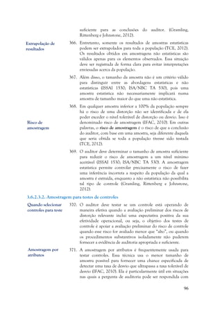 96
suficiente para as conclusões do auditor. (Gramling,
Rittenberg e Johnstone, 2012).
366. Entretanto, somente os resultados de amostras estatísticas
podem ser extrapolados para toda a população (TCE, 2012).
Os resultados obtidos em amostragens não estatísticas são
válidos apenas para os elementos observados. Essa situação
deve ser registrada de forma clara para evitar interpretações
enviesadas acerca da população.
367. Além disso, o tamanho da amostra não é um critério válido
para distinguir entre as abordagens estatísticas e não
estatísticas (ISSAI 1530; ISA/NBC TA 530), pois uma
amostra estatística não necessariamente implicará numa
amostra de tamanho maior do que uma não estatística.
368. Em qualquer amostra inferior a 100% da população sempre
há o risco de uma distorção não ser identificada e de ela
poder exceder o nível tolerável de distorção ou desvio. Isso é
denominado risco de amostragem (IFAC, 2010). Em outras
palavras, o risco de amostragem é o risco de que a conclusão
do auditor, com base em uma amostra, seja diferente daquela
que seria obtida se toda a população tivesse sido testada
(TCE, 2012).
369. O auditor deve determinar o tamanho de amostra suficiente
para reduzir o risco de amostragem a um nível mínimo
aceitável (ISSAI 1530; ISA/NBC TA 530). A amostragem
estatística permite controlar precisamente o risco de fazer
uma inferência incorreta a respeito da população da qual a
amostra é extraída, enquanto a não estatística não possibilita
tal tipo de controle (Gramling, Rittenberg e Johnstone,
2012).
3.6.2.3.2. Amostragem para testes de controles
370. O auditor deve testar se um controle está operando de
maneira efetiva quando a avaliação preliminar dos riscos de
distorção relevante inclui uma expectativa positiva da sua
efetividade operacional, ou seja, o objetivo dos testes de
controle é apoiar a avaliação preliminar do risco de controle
quando esse risco for avaliado menor que “alto”, ou quando
os procedimentos substantivos isoladamente não puderem
fornecer a evidência de auditoria apropriada e suficiente.
371. A amostragem por atributos é frequentemente usada para
testar controles. Essa técnica usa o menor tamanho de
amostra possível para fornecer uma chance especificada de
detectar uma taxa de desvio que ultrapassa a taxa tolerável de
desvio (IFAC, 2010). Ela é particularmente útil em situações
nas quais a pergunta de auditoria pode ser respondida com
Risco de
amostragem
Extrapolação de
resultados
Amostragem por
atributos
Quando selecionar
controles para teste
 