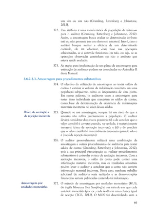 97
um sim ou um não (Gramling, Rittenberg e Johnstone,
2012).
372. Um atributo é uma característica da população de interesse
para o auditor (Gramling, Rittenberg e Johnstone, 2012).
Assim, a amostragem busca avaliar se determinado atributo
está ou não presente em um elemento amostral. Isto é, caso o
auditor busque avaliar a eficácia de um determinado
controle, ele irá observar, com base nas operações
selecionadas, se o controle funcionou ou não, ou seja, se as
operações observadas continham ou não o atributo que
estava sendo avaliado.
373. As etapas para implantação de um plano de amostragem para
estimação de atributos podem ser consultadas no Apêndice II
deste Manual.
3.6.2.3.3. Amostragem para procedimentos substantivos
374. O objetivo da utilização de amostragem ao testar saldos de
contas é estimar o volume de informação incorreta em uma
população subjacente, como os lançamentos de uma conta.
Em outras palavras, os auditores usam a amostragem para
testar itens individuais que compõem os saldos de contas,
como base da determinação da existência de informações
materiais incorretas no valor desses saldos.
375. Quando se usa amostragem, sempre há um risco de que a
amostra não reflita precisamente a população. O auditor
deverá considerar dois riscos possíveis: (i) o de concluir que o
valor contábil é correto quando, na verdade, é materialmente
incorreto (risco de aceitação incorreta); e (ii) o de concluir
que o valor contábil é materialmente incorreto quando não o
é (risco de rejeição incorreta).
376. O auditor provavelmente utilizará uma combinação de
amostragem e outros procedimentos de auditoria para testar
saldos de contas (Gramling, Rittenberg e Johnstone, 2012),
pois a sua principal preocupação ao realizar procedimentos
substantivos é controlar o risco de aceitação incorreta. Com a
aceitação incorreta, o saldo da conta pode conter uma
informação material incorreta, mas os resultados amostrais
podem levar o auditor a acreditar que a conta não contém
informação material incorreta. Nesse caso, nenhum trabalho
adicional de auditoria seria realizado e as demonstrações
financeiras seriam publicadas contendo tal informação.
377. O método de amostragem por unidades monetárias (MUS,
do ínglês Monetary Unit Sampling) é um método em que cada
unidade monetária (por ex., cada real) tem uma chance igual
de seleção (TCE, 2012). O MUS foi desenvolvido com a
Risco de aceitação e
de rejeição incorreta
Amostragem por
unidades monetárias
 